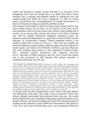 teacher and facilitator to modern currents that place it as "manager" at the
management level, and even though there is no doubt That each of These
meanings have a meaning and guidance defined by educational level and
teaching model from Which the work is displayed, it is That Un Certain
names, classifications and conceptualizations, by modern and attractive in
theory to be heard, not change or amend the problems it faces .
The evolution of the teacher in Mexico has gone hand in hand with the story
itself, without delving into the topic, not the objective of this book and be
more and better works on the role, history and evolution of the teaching role in
country, say in passing That colonial, poor literacy levels Were Compared
only with the numbers Themselves indigenous population census, the
education system had independence era, where Known sincere Efforts towards
education, as Lancasteriana Company 22 Which established schools in the
country's capital with a system of "monitors" , where The most capable and
advanced-taught the younger students, under the supervision of an inspector or
teacher guides, and landed in the Porfiriato Celebrities, que many Mexicans
still evoke nostalgia, and Certainly in long command of General Porfirio
Díaz , education Gained momentum, with characters like Justo
Sierra 23 Secretary of Public Instruction and Fine Arts in Such Diaz period,
and is said government in 1880 Decreed That primary education is
compulsory and secular and 1891 free.
_____________________________
22

The Company was established Lancasteriana on February 22, 1822 in Mexico City, According to José
María Luis Mora, Member of the Scottish lodge in Mexico, of "which the then Reforms Sought Promoted the
introduction of new teaching methods improved That Primary school and established the Lancastrian
designating funds for the products of Their newspaper The Sun. " Granted The Company was the Secret
Chamber of the former Inquisition, where the first school was founded Precisely called "The Sun", in all
classes of society Which Were educated for a nominal remuneration . The next, 1823 year, was Stephen
Schwartz wins Richard Betlemitas former convent, where the second school called "Philanthropy" was
established. President Guadalupe Victoria Lancastrian recommended education to Congress in 1825,
propelling it with enthusiasm. By decree of October 26, 1842, the . Given the Company was character of
General Directorate of Primary Education in Mexico For 1870, the Company had Lancasteriana eleven
schools in the city of Mexico and several in the country, some of Their names Were "Reform", "Hidalgo",
"Equality "," Freedom "," Brotherhood "," Independence "," Progress "," Victoria "and" Future. " In them
reading, writing, numeracy, English grammar, universal moral, natural drawing, bookkeeping, geography
and history of Mexico Studied is, in schools for girls sewing, knitting and embroidery are Also-taught. The
class schedule was eight to one in the morning and two to five in the afternoon, but the doors

To tell the writer, the Diaz education drew on the vanity of the great thinkers
and Intellectuals of the time, They really were just emulators French style
fashions Brought Institutional Hand educator Gabino Barreda , the current
positivist philosophy, que Undoubtedly Represented significant advance to the
people of Mexico, and laid the foundation for Which the professionalization of
teaching and the education system ADOPTED Characteristics That defines it
so far, but I never lost his French flavor and is not concatenated Effectively

 
