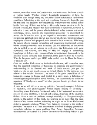 context, education leaves to Constitute the precincts sacred Institutes schools
at various levels, Whether primary Essentially universities or have the
condition even though many say the paper follow-autonomous institutional
guidelines, Submitting to the legal and regulatory framework, logically, you
run the same fate educator, now credentialed with professional license issued
by the Secretary of State, que today is . Generally Known as a teacher In the
present scenario, the educator has many definitions or synonyms, however it,
education is one, and the person who is dedicated to her in order to transmit
knowledge, values, customs and socialization processes - to understand the
writer - is the teacher, who by the respective institutional endorsement and
professional certification is Known as a teacher or educator institutionalized ;
staying-on effect of this proposal point out-with Such a concept, This being
the person who is engaged in teaching and government institutional service,
others covering concepts: such as master, que we understand as the person
who is skilled in an art, science or profession, like Individuals with great
experience and wisdom, que May or May not engage in transmitting
knowledge his fellows, into - or non -official or institutional framework, in the
last end, in case the name does not matter, if the goals will not be Achieved
With the Proposed model, que AIMS to be useful, even for Those facilitators
or advisers say.
Once the teacher Understood as institutional educator, will remember more
than the accepted conception of heuristics, its meaning and comprehensive
understanding to be focused and work of Such teacher, just put the
word heuristic in any search engine or virtual library for the moment, tens
related to her articles, however I, as many of the great capabilities of the
human-its essence is framed and limited to a mere noun, a definition of
something more philosophical as we Perceive, That occasionally we use in our
repertoire of "Sunday best words" no other purpose than to give luster to our
discourse.
A must so we will take as a starting point the Commonly accepted definition
of heuristics, one etymologically Which means finding or inventing According to our Estimates Greeks-and today, it is Understood as an art or
process to solve problems, is the art and science, discovery of the invention
derived from a need or problem through creativity or divergent-thoughtlateral, to the author of this book, the heuristic is no more than the main
feature of the human intellect, reflecting its origin as its divine Understood
abitur to generate solutions Within Their being, in response to the needs or
problems That resist it In Their environment or habitat is simply generate an
immediate solution to every problem That Arises Regardless Processes
measurements or external, is a type of intuition itself naturally Which is part

 