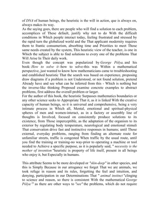 of DNA of human beings, the heuristic is the will in action, que is always on,
always makes its way.
As the saying goes, there are people who will find a solution to each problem,
accomplices of These default, justify why not to do With the difficult
conditions in Which people interact today, feeling frustrated and stressed by
the rapid turn the globalized world and the That applicant modernity requires
them to frantic consumerism, absorbing time and Priorities to meet Those
same needs created by the system, This heuristic view of the teacher, is one in
Which the subject is able to find solutions to every one of the problems That
Will Arise In Their daily work.
Even though the concept was popularized by George Pólya, and his
book: How to solve it -how to solve-this was Within a mathematical
perspective, just wanted to know how mathematicians came to troubleshooting
and established heuristic That the search was based on experience, proposing
draw diagrams if a problem is not Understood, or not found solution, pretend
Already have and see what can be inferred from this - Which is nothing but
the inverse-like thinking Proposed examine concrete examples to abstract
problems, first address the overall problem or larger.
For the author of this book, the heuristic Surpasses mathematics boundaries or
any other science seeks to Appropriate That it, as it is linked With the creative
capacity of human beings, so it is universal and comprehensive, being a very
intimate process in Which all, Mental, emotional and spiritual-physical
spheres of men and women-interact, as in a factory or assembly line of
thoughts is Involved, focused on consistently produce solutions to its
existence, from Those imperceptible, as the adaptation of the organism to its
exterior by regulating body temperature, neurological and emotional stimuli
That conservation drive fast and instinctive responses in humans; until Those
external, everyday problems, ranging from finding an alternate route for
unfamiliar streets, traffic is congested When traffic by the usual route, until
you find the training or training-no way-prior to operating a machine or tool
needed to Achieve a specific purpose, as it is popularly said, " necessity is the
mother of invention "heuristic is property of life itself, present in all beings
who enjoy it, but Especially in humans.
This attribute Seems to be more developed or "skin-deep" in other species, and
this is Simply Because in our arrogance we forget That we are animals, we
took refuge in reason and its rules, forgetting the feel and intuition, and
denying, participation in our Determinations That " animal instinct "clinging
to science and reason, so there is consistent With the mathematical George
Pólya 23 as there are other ways to "see" the problems, which do not require

 