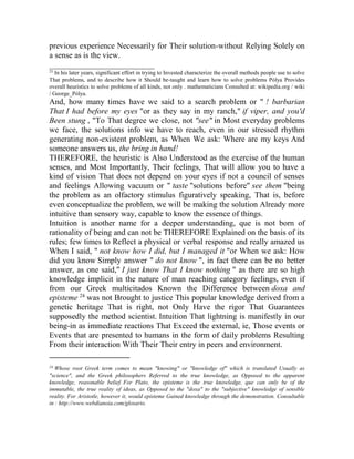 previous experience Necessarily for Their solution-without Relying Solely on
a sense as is the view.
__________________________
23

In his later years, significant effort in trying to Invested characterize the overall methods people use to solve
That problems, and to describe how it Should be-taught and learn how to solve problems Pólya Provides
overall heuristics to solve problems of all kinds, not only . mathematicians Consulted at: wikipedia.org / wiki
/ George_Pólya.

And, how many times have we said to a search problem or " ! barbarian
That I had before my eyes "or as they say in my ranch," if viper, and you'd
Been stung , "To That degree we close, not "see" in Most everyday problems
we face, the solutions info we have to reach, even in our stressed rhythm
generating non-existent problem, as When We ask: Where are my keys And
someone answers us, the bring in hand!
THEREFORE, the heuristic is Also Understood as the exercise of the human
senses, and Most Importantly, Their feelings, That will allow you to have a
kind of vision That does not depend on your eyes if not a council of senses
and feelings Allowing vacuum or " taste "solutions before" see them "being
the problem as an olfactory stimulus figuratively speaking, That is, before
even conceptualize the problem, we will be making the solution Already more
intuitive than sensory way, capable to know the essence of things.
Intuition is another name for a deeper understanding, que is not born of
rationality of being and can not be THEREFORE Explained on the basis of its
rules; few times to Reflect a physical or verbal response and really amazed us
When I said, " not know how I did, but I managed it "or When we ask: How
did you know Simply answer " do not know ", in fact there can be no better
answer, as one said," I just know That I know nothing " as there are so high
knowledge implicit in the nature of man reaching category feelings, even if
from our Greek multicitados Known the Difference between doxa and
episteme 24 was not Brought to justice This popular knowledge derived from a
genetic heritage That is right, not Only Have the rigor That Guarantees
supposedly the method scientist. Intuition That lightning is manifestly in our
being-in as immediate reactions That Exceed the external, ie, Those events or
Events that are presented to humans in the form of daily problems Resulting
From their interaction With Their Their entry in peers and environment.
____________________
24

Whose root Greek term comes to mean "knowing" or "knowledge of" which is translated Usually as
"science", and the Greek philosophers Referred to the true knowledge, as Opposed to the apparent
knowledge, reasonable belief. For Plato, the episteme is the true knowledge, que can only be of the
immutable, the true reality of ideas, as Opposed to the "doxa" to the "subjective" knowledge of sensible
reality. For Aristotle, however it, would episteme Gained knowledge through the demonstration. Consultable
in : http://www.webdianoia.com/glosario.

 