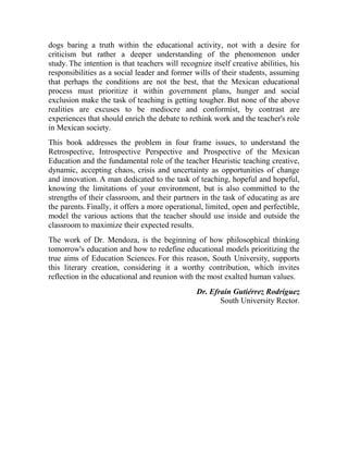 dogs baring a truth within the educational activity, not with a desire for
criticism but rather a deeper understanding of the phenomenon under
study. The intention is that teachers will recognize itself creative abilities, his
responsibilities as a social leader and former wills of their students, assuming
that perhaps the conditions are not the best, that the Mexican educational
process must prioritize it within government plans, hunger and social
exclusion make the task of teaching is getting tougher. But none of the above
realities are excuses to be mediocre and conformist, by contrast are
experiences that should enrich the debate to rethink work and the teacher's role
in Mexican society.
This book addresses the problem in four frame issues, to understand the
Retrospective, Introspective Perspective and Prospective of the Mexican
Education and the fundamental role of the teacher Heuristic teaching creative,
dynamic, accepting chaos, crisis and uncertainty as opportunities of change
and innovation. A man dedicated to the task of teaching, hopeful and hopeful,
knowing the limitations of your environment, but is also committed to the
strengths of their classroom, and their partners in the task of educating as are
the parents. Finally, it offers a more operational, limited, open and perfectible,
model the various actions that the teacher should use inside and outside the
classroom to maximize their expected results.
The work of Dr. Mendoza, is the beginning of how philosophical thinking
tomorrow's education and how to redefine educational models prioritizing the
true aims of Education Sciences. For this reason, South University, supports
this literary creation, considering it a worthy contribution, which invites
reflection in the educational and reunion with the most exalted human values.
Dr. Efraín Gutiérrez Rodríguez
South University Rector.

 
