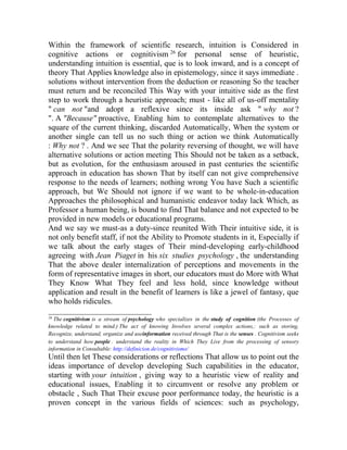 Within the framework of scientific research, intuition is Considered in
cognitive actions or cognitivism 26 for personal sense of heuristic,
understanding intuition is essential, que is to look inward, and is a concept of
theory That Applies knowledge also in epistemology, since it says immediate .
solutions without intervention from the deduction or reasoning So the teacher
must return and be reconciled This Way with your intuitive side as the first
step to work through a heuristic approach; must - like all of us-off mentality
" can not "and adopt a reflexive since its inside ask " why not ?
". A "Because" proactive, Enabling him to contemplate alternatives to the
square of the current thinking, discarded Automatically, When the system or
another single can tell us no such thing or action we think Automatically
: Why not ? . And we see That the polarity reversing of thought, we will have
alternative solutions or action meeting This Should not be taken as a setback,
but as evolution, for the enthusiasm aroused in past centuries the scientific
approach in education has shown That by itself can not give comprehensive
response to the needs of learners; nothing wrong You have Such a scientific
approach, but We Should not ignore if we want to be whole-in-education
Approaches the philosophical and humanistic endeavor today lack Which, as
Professor a human being, is bound to find That balance and not expected to be
provided in new models or educational programs.
And we say we must-as a duty-since reunited With Their intuitive side, it is
not only benefit staff, if not the Ability to Promote students in it, Especially if
we talk about the early stages of Their mind-developing early-childhood
agreeing with Jean Piaget in his six studies psychology , the understanding
That the above dealer internalization of perceptions and movements in the
form of representative images in short, our educators must do More with What
They Know What They feel and less hold, since knowledge without
application and result in the benefit of learners is like a jewel of fantasy, que
who holds ridicules.
__________________________
26

The cognitivism is a stream of psychology who specializes in the study of cognition (the Processes of
knowledge related to mind.) The act of knowing Involves several complex actions,: such as storing,
Recognize, understand, organize and useinformation received through That is the senses . Cognitivism seeks
to understand how people . understand the reality in Which They Live from the processing of sensory
information in Consultable: http://definicion.de/cognitivismo/

Until then let These considerations or reflections That allow us to point out the
ideas importance of develop developing Such capabilities in the educator,
starting with your intuition , giving way to a heuristic view of reality and
educational issues, Enabling it to circumvent or resolve any problem or
obstacle , Such That Their excuse poor performance today, the heuristic is a
proven concept in the various fields of sciences: such as psychology,

 