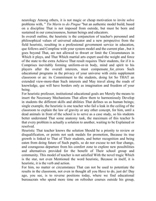 neurology Among others, it is not magic or cheap motivation to invite solve
problems with, " Tin Marin to do Pingue "but an authentic model build, based
on a discipline That is not imposed from outside, but must be born and
sustained in our consciousness, human beings and educators.
In overall outline, the heuristic is the conjunction of teacher's personnel and
philosophical values of universal educator and a new perspective from the
field heuristic, resulting in a professional government service in education,
que follows and Compline with your system model and the current plan , but it
goes beyond That, are not allowed to thwart or limit the Circumstances in
Which it plays, and That Which martial arts expert used-the weight and force
of the state to the extra Achieve That result requires Their students, for if it is
Comprises inevitably forming uniform-or-in body, mind and spirit to his
players after the overall interests, must compensate_for_errors Such
educational programs in the privacy of your universe with extra supplement
classroom or an: its Commitment to the students, doing lot So THAT an
extended view-more-than Such interests and May travel along the roads of
knowledge, que will have borders only as imagination and freedom of your
being.
For heuristic professor, institutional educational goals are Merely the means to
insert the Necessary Mechanisms That allow them to harmoniously Develop
in students the different skills and abilities That defines us as human beings;
single example, the heuristic is one teacher who fail a leak in the ceiling of the
classroom to explain the law of gravity or any other concept, for him, until a
dead animals in front of the school is to serve as a case study, so his students
better understand That some anatomy task, the maximum of this teacher Is
that every problem is actually a solution to another, waiting to be Explained or
resolved.
Heuristic That teacher knows the solution Should be a priority to review or
disqualification, or points not seek medals for promotion, Because its true
growth is linked to That of Their students, and better recognition and being
eaten from doing future of Such pupils, so do nor excuse to not fear change,
and courageous departure from his comfort zone to explore new possibilities
and alternatives provided for the benefit of Their school group and
community. This model of teacher is not satisfied With the novel tragic Which
is the star, not even Mentioned the word heuristic, Because in itself, it is
heuristic, it is the verb and action.
For him, no matter or circumstance That can not be used to potentiate the
results in the classroom, not even in thought all you Have to do, just do! Day
ago, you see, is to reverse positions today, where we find educational
bureaucrats who spend more time on refresher courses outside his group,

 