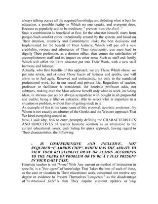 always talking acerca all the acquired knowledge and debating what is best for
education, a possible reality in Which no one speaks, and everyone does,
Because as popularly said to be mediocre, " pretexts want the devil . "
Such a combination is beneficial at first, for the educator himself, starts from
porque-Such comfort zones intentionally created by the system, and based on
Their intuition, creativity and Commitment, make the best decisions and
Implemented for the benefit of Their learners, Which will pay off a new
credibility, respect and admiration of Their community, que must lead to
dignify Their profession, as a domino effect, then comes the satisfaction of
accomplishment staff and its impact on other areas Such as staff and family
Which will offset the Extra educator put into Their Work, with a new staff
harmony and balance.
Actually, who first benefits of this approach, we are Those Which obese, we
put into action, and skinnier Those layers of laziness and apathy, que will
allow us to feel agile, Renewed and enthusiastic, not only in the mandated
professional work, but in our social and private life, Regardless of teacher,
professor or facilitator is considered, the heuristic professor adds, not
subtracts, making even the Most adverse benefit only what its work, including
ideas, or streams que no not always sympathize with Sought in all purposeful
and usable, being a filter or extractor, able to select what is important in a
situation or problem, without fear of getting stuck in it.
An example of this is the same name of this proposal: heuristic professor , by
Whom is not exactly an admirer of the Greeks and the Western approach That
We label everything around us.
Now, I said why, how to enter, promptly defining the CHARACTERISTICS
AND OBJECTIVES of teacher heuristic solution as an alternative to the
current educational issues; each listing for quick approach, having regard to
Their characteristics, the Following:


IS
COMPREHENSIVE
AND
INCLUSIVE ,
NOT
REQUIRED "C AMBIOS CHIP", WHICH HAS THE ABILITY TO
VIEW YOUR RECALIBRATE OR NY OR ACTION ACCORDING
TO THE NEEDS OF PROBLEM OR TO BE Á T ICAS PRESENT
IN YOUR DAILY TASK.
Heuristic teacher is not "home" With Any current or method of instruction in
specific, is a "free agent" of knowledge That Takes the best of each of these,
as the case or situation in Their educational work, concerned not receive any
degree or evidence to Present Themselves "competent", as the disadvantage
of "institutional fads" Is that They require constant updates or "chip

 