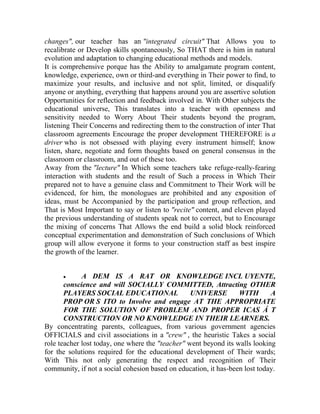 changes", our teacher has an "integrated circuit" That Allows you to
recalibrate or Develop skills spontaneously, So THAT there is him in natural
evolution and adaptation to changing educational methods and models.
It is comprehensive porque has the Ability to amalgamate program content,
knowledge, experience, own or third-and everything in Their power to find, to
maximize your results, and inclusive and not split, limited, or disqualify
anyone or anything, everything that happens around you are assertive solution
Opportunities for reflection and feedback involved in. With Other subjects the
educational universe, This translates into a teacher with openness and
sensitivity needed to Worry About Their students beyond the program,
listening Their Concerns and redirecting them to the construction of inter That
classroom agreements Encourage the proper development THEREFORE is a
driver who is not obsessed with playing every instrument himself; know
listen, share, negotiate and form thoughts based on general consensus in the
classroom or classroom, and out of these too.
Away from the "lecture" In Which some teachers take refuge-really-fearing
interaction with students and the result of Such a process in Which Their
prepared not to have a genuine class and Commitment to Their Work will be
evidenced, for him, the monologues are prohibited and any exposition of
ideas, must be Accompanied by the participation and group reflection, and
That is Most Important to say or listen to "recite" content, and eleven played
the previous understanding of students speak not to correct, but to Encourage
the mixing of concerns That Allows the end build a solid block reinforced
conceptual experimentation and demonstration of Such conclusions of Which
group will allow everyone it forms to your construction staff as best inspire
the growth of the learner.


A DEM IS A RAT OR KNOWLEDGE INCL UYENTE,
conscience and will SOCIALLY COMMITTED, Attracting OTHER
PLAYERS SOCIAL EDUCATIONAL
UNIVERSE
WITH
A
PROP OR S ITO to Involve and engage AT THE APPROPRIATE
FOR THE SOLUTION OF PROBLEM AND PROPER ICAS Á T
CONSTRUCTION OR NO KNOWLEDGE IN THEIR LEARNERS.
By concentrating parents, colleagues, from various government agencies
OFFICIALS and civil associations in a "crew" , the heuristic Takes a social
role teacher lost today, one where the "teacher" went beyond its walls looking
for the solutions required for the educational development of Their wards;
With This not only generating the respect and recognition of Their
community, if not a social cohesion based on education, it has-been lost today.

 