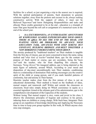 facilities for a school, or just organizing a trip to the nearest zoo is required,
With the spirited participation of parents, Such dynamism to generate
solutions together, away from the pretexts and excuses to do, always seeking
constructive activity With the support of others, it must not be
Believed "Superman" and know Delegating Responsibilities and tasks and
allocate These credits generated to be at the end , education is a triumph of
team That goes beyond the roll call or assignment of a numerical score at the
end of the school year.


It is EXCURSIONISTA, AN ENTHUSIASTIC ADVENTURER
OF KNOWLEDGE LEADER EXPEDICIONARIO YOUR GROUP,
THERE IS afflicts TO SEE THE END OF THE ROAD, AND
WAITING VIEWS OR PROGRAMS TO ADVANCE YOUR
EDUCATION TASK, ADVANCES WITH STEP SERENE BUT
CONSTANT, BUILDING BRIDGES AND MEET TOGETHER A
NEW HORIZONS UNDERSTANDING YOUR GROUP.
The anxiety produced by "traditional teachers" on Their students is tangible
from the first day of classes, que are more concerned to know the name, rating
method and "what kind of teacher" touched them, que for the content or
purpose of Such matter or course, que are secondary, being the "main
star" said the teacher, who far from dispelling this concern, the
Increases, "being thrown" his inaugural address, que is being depicted as the
main figure of authority, around Which, According to your mood and
disposition of day-must unconditionally turn Their students, conditioning
them to a relationship of domination That nothing encourages you the creative
spirit of the child or young person, and if you mark harmful patterns of
conformity, fear and anxiety in Their human.
Heuristic teacher makes clear from the first minute of class is not an
educational dictatorship, Their method is based on the feedback of ideas,
mutual respect and teamwork staff Within and outside the classroom or
classroom; fixed rules simply doing lot Which coexistence in equity as a
essential ingredient Aimed at the ultimate goal of his administration, que is the
comprehensive development of the Capacities of the students.
Without losing That mutual respect is nice, warm and jovial in his class, I
observe the elementary principles of hygiene and courtesy in his person,
inducing them on children or young charge, With Such base, Integrates Their
group on an expedition of knowledge Identifying and Applying the Necessary
time to time to keep your group together In this walk, In Which anyone elses
miss step strategies.

 