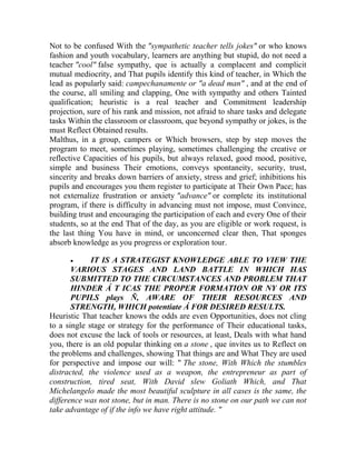 Not to be confused With the "sympathetic teacher tells jokes" or who knows
fashion and youth vocabulary, learners are anything but stupid, do not need a
teacher "cool" false sympathy, que is actually a complacent and complicit
mutual mediocrity, and That pupils identify this kind of teacher, in Which the
lead as popularly said: campechanamente or "a dead man" , and at the end of
the course, all smiling and clapping, One with sympathy and others Tainted
qualification; heuristic is a real teacher and Commitment leadership
projection, sure of his rank and mission, not afraid to share tasks and delegate
tasks Within the classroom or classroom, que beyond sympathy or jokes, is the
must Reflect Obtained results.
Malthus, in a group, campers or Which browsers, step by step moves the
program to meet, sometimes playing, sometimes challenging the creative or
reflective Capacities of his pupils, but always relaxed, good mood, positive,
simple and business Their emotions, conveys spontaneity, security, trust,
sincerity and breaks down barriers of anxiety, stress and grief; inhibitions his
pupils and encourages you them register to participate at Their Own Pace; has
not externalize frustration or anxiety "advance" or complete its institutional
program, if there is difficulty in advancing must not impose, must Convince,
building trust and encouraging the participation of each and every One of their
students, so at the end That of the day, as you are eligible or work request, is
the last thing You have in mind, or unconcerned clear then, That sponges
absorb knowledge as you progress or exploration tour.


IT IS A STRATEGIST KNOWLEDGE ABLE TO VIEW THE
VARIOUS STAGES AND LAND BATTLE IN WHICH HAS
SUBMITTED TO THE CIRCUMSTANCES AND PROBLEM THAT
HINDER Á T ICAS THE PROPER FORMATION OR NY OR ITS
PUPILS plays Ñ, AWARE OF THEIR RESOURCES AND
STRENGTH, WHICH potentiate Á FOR DESIRED RESULTS.
Heuristic That teacher knows the odds are even Opportunities, does not cling
to a single stage or strategy for the performance of Their educational tasks,
does not excuse the lack of tools or resources, at least, Deals with what hand
you, there is an old popular thinking on a stone , que invites us to Reflect on
the problems and challenges, showing That things are and What They are used
for perspective and impose our will: " The stone, With Which the stumbles
distracted, the violence used as a weapon, the entrepreneur as part of
construction, tired seat, With David slew Goliath Which, and That
Michelangelo made the most beautiful sculpture in all cases is the same, the
difference was not stone, but in man. There is no stone on our path we can not
take advantage of if the info we have right attitude. "

 