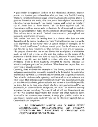 A good leader, the captain of the boat on this educational adventure, does not
plan to one hundred percent based on what you have, it is flexible knowing
That new variants impose unforeseen scenarios, clinging to an initial plan is to
generate frustration and anxiety his crew, never loses sight of the treasure of
education, but are troubled by no change required each wheel, as popularly
say, all roads lead to Rome, knows That the force required And This
Commitment will not matter trails or shortcuts, for all must seek to reach its
goal, the development of pupils Their assimilation of knowledge by harmonic
That Allows them the much Desired comprehensive, philosophical and
humanistic construction personnel.
This teacher "not stuck" in limiting fluid is a dancer who does not stop,
Regardless of the tune or the change of pace That will impose, que is why the
ideas importance of not"marry" with Un certain models or strategies, as we
fall in eternal justification " in theory sounds great, but the elements are not
met, the info we have conditions for That purpose, or tools are not adequate ,
"the purpose of education can not and Should not be subject to a institutional
model or not-if not reverse, are the ends that matter, not the means, if the
purpose is to build a house and have no specific, Because We serve wood, if
we lack a specific tool, the build or replace with what is available, all
productive effort is Such negativity preferred to passive strategies are
initiative and prerogative of the professor, Who should not expect them to a
supervisor or education system.
Currently, there are honorable examples of this feature, teachers in rural and
indigenous communities pleasantly surprised to be located at the national or
international top When Assessments are performed, are Marginalized schools,
Even with the minimum to be operating, nutrition students with problems, and
other issues That imposes an environment of poverty and marginalization, and
yet are above city schools, private schools, the answer to how this is possible,
we know, but we do have some shame who have more resources and Provide
poor results, us silent and in the background, we know That resources are very
important, but not everything They are, if lack of will and Commitment, que
are the two essential requirements for teacher and other heuristic actors
Involved In this adventure-any resource, it rough, give positive results, as in
any strategy, numbers only matter if They Can be Effectively applied, but are
Otherwise risk of congestion.


LE ENTENDERES MATTER AND IN THEIR PUPILS
SENTIRES, MORE
THAN KNOWLEDGE
OR
CONTENT,
UNDERSTAND THAT KNOWLEDGE IS CHANGING AND
CONSTANT SEARCH FOR TRUTH.

 