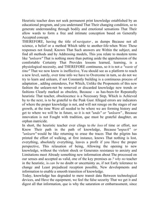 Heuristic teacher does not seek permanent print knowledge established by an
educational program, and you understand That Their changing condition, so to
generate understanding through bodily and emotional sensations That Their
allow wards to form a free and intimate conception based on Generally
Accepted concept.
THEREFORE, having the title of navigator , as dumps Because not all
science, a belief or a method Which table to another-life-when Were These
responses not found; Known That Such answers are Within the subject, and
find all methods and by Addressing models, This you relate to modern terms
like "unlearn" That is nothing more than putting aside the apprehension of the
comfortable Certainty That Provides lessons learned, learning, is a
physiological necessity, and THEREFORE continuous, so it is not a "waste of
time" That we now know is ineffective, You should see as a platform to reach
a new level, surely, over time info we have to Overcome in turn, so do not we
try to learn and unlearn, if not Constantly building is a continuous process of
adaptation , adding entenderes, For Which, Unlike the Proponents of this new
fashion the unlearn-not be removed or discarded knowledge new trends or
fashions Clearly marked as obsolete, Because - as has-been-for Repeatedly
heuristic That teacher, obsolescence is a Necessary Step, Which is Achieved
by to the next, is to be grateful to the Peak Gust Alleged errors are indicators
of where the proper knowledge is not, and will not renege on the stages of our
growth, at the time Were all needed to be where we are forming history and
get to where we will be in future, so it is not "undo" or "unlearn" , Because
innovation is not Fought with tradition, que must be grateful daughter, an
orphan matricide.
In short, the heuristic teacher ever clings to the loss of time or effort, nor
Know Their path in the path of knowledge, Because "unpack" or
"unlearn" would be like returning to erase the traces That the pilgrim has
printed the effort of walking, at first instance, knows That nothing is lost,
everything, absolutely everything, leaves a profit if you Have the proper
perspective, This relaxation of being, Allowing the opening to new
knowledge, without the violent shock or Generates resistance to anxiety and
Limitations meet Already something new information about The processed on
our senses and accepted as valid, one of the key premises as ? why no teacher
in the heuristic, is can be no doubt or uncertainty as, if not Early tolerance to
change and Least prejudiced reception possible, New developments and
information to enable a smooth transition of knowledge.
Today, knowledge has degraded to mere transit data Between technological
devices, and Have the equipment, we feel the false security That we get it and
digest all that information, que is why the saturation or embarrassment, since

 