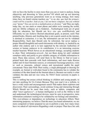 info we have the facility to store more than you can or want to analyze, losing
objectivity and drowning in "data packets" Of which end up not knowing
anything, why previous generations warn us as wrong strategy, how many
times have we heard veteran teachers say " in my day, que had the primary,
could well be a teacher, look at you, I do not know computer, but you without
your "gizmo" You can not do a multiplication or division " and They are right,
today day, we run stack or smart phone and tablet we're running the world,
and our Ability collapses act is hindered. , Technological tools are of great
help for education, but Should not be a sine qua nonEffectively and
Efficiently we can Achieve Desired educational goals, at present, seem That
printed books, libraries and Anything that is not a quick search on the internet,
is destined to extinction, it is not, the information can not not be validated
Responsibility, Such data Should only be referential, but never replace a
proper Should thoughtful and search documents with identity, ie, backed by an
author who endorse and is in turn supported by the relevant Authorities of
science or human endeavor in its contribution, it is an interesting exercise
teacher heuristic Which Serves as an educational strategy, accepting students
to draw Their information network , but not Been doing lot until validated
somehow ratify and justify to give reliable category of reliable information to
mere These data sources, will send them to the library to find at Least a
printed book that concorde with Such information, and must make Known
author and At least literature sources, or extramural Encourage practices, visits
to: such as museums, cultural venues and recreational enable the pupil
concatenate These data With Their reality, a single photograph or drawing for
example, an Animal or wild plant found in the community has to validate the
existence of the data found on the Internet about it, Because our reality is what
validates the data and not vice versa, So THAT foster curiosity in pupils is
essential.
This is nothing but arouse critical thinking in children and young people, to
not take anything for Un Certain Because They just read it on a website, to
have a wide vision and encouragement search That makes them explorers and
discoverers Their surroundings, avoid continue living and interacting through
Which Should not be more than tools,: such as tablets, computers and
other "smart appliances" , is human intelligence as well as the Ability to feel
and understand, the technological devices, must be seen in perspective, mere
information containers waiting to be validated by our feelings and entenderes.
This over-reliance or dependence on technology in education Affects Their
ministering purposes, we believe That the more you hoard information, we are
more competent or better prepared we are to perform a task, how many times
have we asked all information Regarding a task or project Then have her safe

 