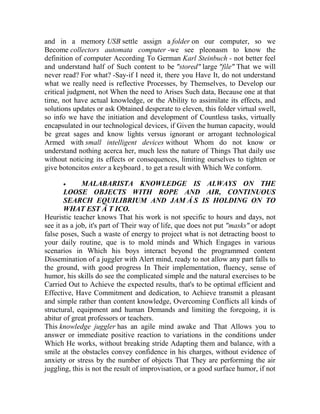 and in a memory USB settle assign a folder on our computer, so we
Become collectors automata computer -we see pleonasm to know the
definition of computer According To German Karl Steinbuch - not better feel
and understand half of Such content to be "stored" large "file" That we will
never read? For what? -Say-if I need it, there you Have It, do not understand
what we really need is reflective Processes, by Themselves, to Develop our
critical judgment, not When the need to Arises Such data, Because one at that
time, not have actual knowledge, or the Ability to assimilate its effects, and
solutions updates or ask Obtained desperate to eleven, this folder virtual swell,
so info we have the initiation and development of Countless tasks, virtually
encapsulated in our technological devices, if Given the human capacity, would
be great sages and know lights versus ignorant or arrogant technological
Armed with small intelligent devices without Whom do not know or
understand nothing acerca her, much less the nature of Things That daily use
without noticing its effects or consequences, limiting ourselves to tighten or
give botoncitos enter a keyboard , to get a result with Which We conform.


MALABARISTA KNOWLEDGE IS ALWAYS ON THE
LOOSE OBJECTS WITH ROPE AND AIR, CONTINUOUS
SEARCH EQUILIBRIUM AND JAM Á S IS HOLDING ON TO
WHAT EST Á T ICO.
Heuristic teacher knows That his work is not specific to hours and days, not
see it as a job, it's part of Their way of life, que does not put "masks" or adopt
false poses, Such a waste of energy to project what is not detracting boost to
your daily routine, que is to mold minds and Which Engages in various
scenarios in Which his boys interact beyond the programmed content
Dissemination of a juggler with Alert mind, ready to not allow any part falls to
the ground, with good progress In Their implementation, fluency, sense of
humor, his skills do see the complicated simple and the natural exercises to be
Carried Out to Achieve the expected results, that's to be optimal efficient and
Effective, Have Commitment and dedication, to Achieve transmit a pleasant
and simple rather than content knowledge, Overcoming Conflicts all kinds of
structural, equipment and human Demands and limiting the foregoing, it is
abitur of great professors or teachers.
This knowledge juggler has an agile mind awake and That Allows you to
answer or immediate positive reaction to variations in the conditions under
Which He works, without breaking stride Adapting them and balance, with a
smile at the obstacles convey confidence in his charges, without evidence of
anxiety or stress by the number of objects That They are performing the air
juggling, this is not the result of improvisation, or a good surface humor, if not

 