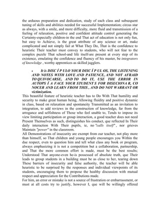 the arduous preparation and dedication, study of each class and subsequent
tuning of skills and abilities needed for successful Implementation; circus star
as always, with a smile, and more difficulty, more fluid and transmission of a
feeling of relaxation, positive and confident attitude control generating the
Certainty-especially children-in the end That act of education is not only fun,
but easy to Achieve, is the great attribute of any science or art, make
complicated and not simply fail at What They Do, That is the confidence to
heuristic Their teacher must convey to students, who will not fear to the
complex puzzle That school-and life itself-are present at every step of its
existence, emulating the confidence and fluency of his master, be integrators
of knowledge , worthy apprentices as skilled jugglers.


It is DISC Í P ULO YOUR DISC Í P UL OS, THE LISTENING
AND NOTES WITH LOVE AND PATIENCE, AND NOT AFRAID
TO QUIVOCARSE, AND TO DO IT, USE THE ERROR IN
AUTOPS Í A FACE YOUR STUDENT S FOR DISECIONA R, CO
NOCER AND LEARN FROM THIS , AND DO NOT WARRANT OR
victimization.
This beautiful feature of heuristic teacher has to Do With That humility and
security to make great human being, Allowing fluidity and positive dynamic
in class, based on relaxation and spontaneity Transmitted as an invitation to
integration, to add reviews in the construction of knowledge, far from the
arrogance and selfishness of Those who feel unable to, Tends to impose its
view limiting participation or group interaction, a good teacher does not need
Present Themselves as such, distinguishes his conduct, que reflected In Their
daily interaction With Their pupils, ie, no "calls itself" , nor grieves
Maintain "power" in the classroom.
All Demonstrations of insecurity are exempt from our teacher, not play more
than himself, so That children and young people encourages you Within the
due respect, even to question him and tell what class any book or program,
always emphasizing it is not a competition but a collaboration, partnership,
and That the more common effort is made, must be the best results;
Understood That anyone-even he-is possessed of absolute truth, que Their
leads to group students in a building must be as close to her, tearing down
These barriers of insecurity and false authority, the teacher will be able
heuristic to be surprised by the responses and individual viewpoints of its
students, encouraging them to propose the healthy discussion with mutual
respect and appreciation for the Contributions made.
For him, an error or mistake is not a source of frustration or embarrassment, or
must at all costs try to justify, however I, que will be willingly offered

 