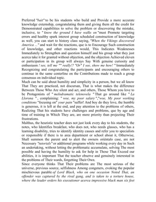 Preferred "bait" to be his students who build and Provide a more accurate
knowledge externship, congratulating them and giving them all the credit for
Demonstrated capabilities to solve the problem or discovering the mistake,
inclusive, to " know the ground I have walks on "must Promote targeting
errors and healthy spark interest group scheduled construction of knowledge
as well, you can start to history class saying, "When the Vikings discovered
America ..." and wait for the reactions, que is to Encourage Such construction
of knowledge, and other reactions would, This Indicates Weaknesses
Immediately to Strengthen and question himself and his group what they just
acerca take it for granted without objection, and the objection Achieved eleven
or participation in its group will always Say With genuine curiosity and
enthusiasm ! see, tell me "" really!? "Or" I see, show me how! " Immediately
Recognizing and congratulating the participants and encouraging others to
continue in the same centerline on the Contributions made to reach a group
consensus on individual topic.
Much can be said about humility and simplicity in a person, but we all know
That They are practiced, not discursan, That is what makes the difference
Between Those Who Are silent and act, and others, Those Whom you love to
be Protagonists of " melodramatic telenovela " That go around like " La
Llorona " , complaining: " woe, my poor salary ","woe, My poor working
conditions "focusing on" your pain "suffer! And boy do they love, the humble
is generous, it is left at the end, and pay attention to the problems of others,
Realizing That his students have challenges and problems, que by age and
time of training in Which They are, are more priority than projecting Their
frustrations.
Malthus, the heuristic teacher does not just look every day to his students, the
notes, who Identifies breakfast, who does not, who needs glasses, who has a
learning disability, tries to identify identity causes and refer you to specialists
or responsible if there is to area department or school about it, Otherwise,
Shall summon the parent and to alert the owners oriéntalo case, are not
Necessary "tutorials" or additional programs while working every day in Such
an undertaking, without letting the problematic accumulate, solving The most
possible and having the humility to ask for help in Those That Exceed our
abilities, it is important That the teacher observe and genuinely interested in
the problems of Their wards, forgetting Their Own.
Since everyone thinks That Their problems are The most serious of the
universe, previous source, selfishness Among congeners, evoking the popular
mischievous parable of Lord Black, who on one occasion Noted That, an
offender was captured by the rival gang, and is taken to a torture house,
where the leader orders his executioner acerca impressive black man six feet

 