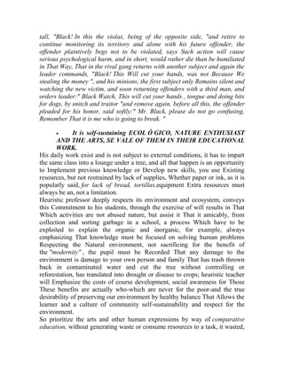 tall, "Black! In this the violas, being of the opposite side, "and retire to
continue monitoring its territory and alone with his future offender, the
offender plaintively begs not to be violated, says Such action will cause
serious psychological harm, and in short, would rather die than be humiliated
in That Way, That in the rival gang returns with another subject and again the
leader commands, "Black! This Will cut your hands, was not Because We
stealing the money ", and his minions, the first subject only Remains silent and
watching the new victim, and soon returning offenders with a third man, and
orders leader:" Black Watch, This will cut your hands , tongue and doing bits
for dogs, by snitch and traitor "and remove again, before all this, the offender
pleaded for his honor, said softly:" Mr. Black, please do not go confusing,
Remember That it is me who is going to break. "


It is self-sustaining ECOL Ó GICO, NATURE ENTHUSIAST
AND THE ARTS, SE VALE OF THEM IN THEIR EDUCATIONAL
WORK.
His daily work exist and is not subject to external conditions, it has to impart
the same class into a lounge under a tree, and all that happen is an opportunity
to Implement previous knowledge or Develop new skills, you use Existing
resources, but not restrained by lack of supplies, Whether paper or ink, as it is
popularly said, for lack of bread, tortillas,equipment Extra resources must
always be an, not a limitation.
Heuristic professor deeply respects its environment and ecosystem, conveys
this Commitment to his students, through the exercise of will results in That
Which activities are not abused nature, but assist it That it amicably, from
collection and sorting garbage in a school, a process Which have to be
exploited to explain the organic and inorganic, for example, always
emphasizing That knowledge must be focused on solving human problems
Respecting the Natural environment, not sacrificing for the benefit of
the "modernity" , the pupil must be Recorded That any damage to the
environment is damage to your own person and family That has trash thrown
back in contaminated water and cut the tree without controlling or
reforestation, has translated into drought or disease to crops; heuristic teacher
will Emphasize the costs of course development, social awareness for Those
These benefits are actually who-which are never for the poor-and the true
desirability of preserving our environment by healthy balance That Allows the
learner and a culture of community self-sustainability and respect for the
environment.
So prioritize the arts and other human expressions by way of comparative
education, without generating waste or consume resources to a task, it wasted,

 