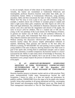 to cite an example, dozens of white sheets in the printing of a task or test to
Actually, the learner not Assimilated or Understood Effectively and
meaningfully; professor Resolves heuristic tools-rather than chalk, pen or
overhead-his human Ability to Communicate Effectively, using parables,
anecdotes, fables and then concatenate the topic of study, Carefully choosing
Which "bait" the story or even a joke to use, que will introduce, using, for
example, a modern classic tale of Homer or acuerpar group to explain and
what is right acerca Ideas guilt, complicity and other figures are still in the
That cold legal definitions, but, embodied in illustrious characters and Their
actions come alive and burn the imagination and interest of the pupils, the
same in Aesop's fable for children, That in a modern tale or folk tale for
young, to the very paintings of the Local church, for the Purposes of history,
in general our teacher uses all fields of art and aesthetics Effectively to
Achieve Their goals, then Understand That These are not mechanical, but
They linked to emotions and sensitivities of students.
Without entering into discussion with Kant and other great thinkers, the
heuristic teacher makes this process simpler philosophical reflection in
students, Identifying Their passions and interests as the best allies for
Effective Learning, IF NECESSARY for said sporting event to explain Their
young children or the rules of physics, drawing attention to the Their score or
goal of his sports idol, inviting them to understand concepts: such as speed,
mass and acceleration, in another comparison, the heuristic teacher is a master
locksmith has the Ability to open many doors of knowledge as Necessary, So
THAT Their Transferring the students, but it can not do is force Any Given
threshold to cross, porque respects the process of national construction in each
of his pupils.


IS
AN
ASSOCIATE OR PROMOTE
KNOWLEDGE
SOCIETIES AS NIMO, TECHNOLOGY, COMMUNICATION
OF INFORMATION OR N OR NE; Regardless ANY
RECOGNITION IS A TASK MANAGER OF EDUCATIONAL
uninterested.
Heuristic humility projects in dynamic teacher and do as little proclaim Their
goals, institutionalized Unlike many bureaucrats-go beyond the staff
recognition, I knows its value, so it does not require any prominence by
publicly reaffirm, THEREFORE Gives the stage to be his pupils who interact
socially, being silent guardian in all group educational activities, encouraging
Their actuator and encouraging results Obtained; never say That thanks to
Their management intervention or This Or That Material Obtained or held

 