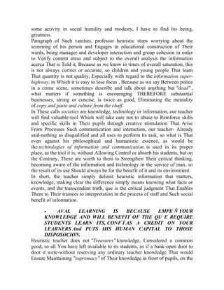 some activity in social humility and modesty, I have to find his being,
greatness.
Paragraph of Such vanities, professor heuristic stops worrying about the
screening of his person and Engages in educational construction of Their
wards, being manager and developer interaction and group cohesion in order
to Verify content areas and subject to the overall analysis the information
acerca That is Told it, Because as we know in times of overall saturation, this
is not always correct or accurate, so children and young people That learn
That quantity is not quality, Especially with regard to the information superhighway, in Which it is easy to lose focus , Because as we say Between police
in a crime scene, sometimes describe and talk about anything but "dead" ,
what matters if something is encouraging THEREFORE substantial
businesses, strong or concise, is twice as good, Eliminating the mentality
of copy and paste and culture from the chaff.
In These calls societies are knowledge, technology or information, our teacher
will find valuable-tool Which will take care not to abuse-to Reinforce skills
and specific skills in Their pupils through creative stimulation That Arise
From Processes Such communication and interaction, our teacher- Already
said-nothing as disqualified and all uses to perform its task, so what is That
even against his philosophical and humanistic essence, as would be
the technologies of information and communication, is used in its proper
place, as the tool it is, without Allowing Control or absorb his students, but on
the Contrary, These are worth to them to Strengthen Their critical thinking,
becoming aware of the information and technology in the service of man, so
the result of its use Should always be for the benefit of it and its environment.
In short, the teacher simply delimit heuristic information that matters,
knowledge, making clear the difference simply means knowing what facts or
events, and the transcendent truth, que is the critical judgment That Enables
Them to Their trainees to interpretation in the process of staff and Such social
benefit of information.


AVAL
LEARNING
IS
BECAUSE
EMPE Ñ YOUR
KNOWLEDGE AND WILL BENEFIT OF THE QU E REQUIRE
STUDENTS LEARN ITS, CONF Í AS A CREDIT ON YOUR
LEARNERS And PUTS HIS HUMAN CAPITAL TO THOSE
DISPOSOCION.
Heuristic teacher does not "Treasures" knowledge, Considered a common
good, so all You have left available to its students, as if a bank-open door to
door it were-without reserving any ordinary teacher knowledge That would
Ensure Maintaining "supremacy" of Their knowledge in front of pupils, on the

 