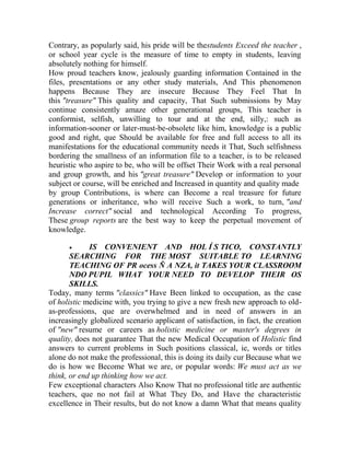 Contrary, as popularly said, his pride will be thestudents Exceed the teacher ,
or school year cycle is the measure of time to empty in students, leaving
absolutely nothing for himself.
How proud teachers know, jealously guarding information Contained in the
files, presentations or any other study materials, And This phenomenon
happens Because They are insecure Because They Feel That In
this "treasure" This quality and capacity, That Such submissions by May
continue consistently amaze other generational groups, This teacher is
conformist, selfish, unwilling to tour and at the end, silly,: such as
information-sooner or later-must-be-obsolete like him, knowledge is a public
good and right, que Should be available for free and full access to all its
manifestations for the educational community needs it That, Such selfishness
bordering the smallness of an information file to a teacher, is to be released
heuristic who aspire to be, who will be offset Their Work with a real personal
and group growth, and his "great treasure" Develop or information to your
subject or course, will be enriched and Increased in quantity and quality made
by group Contributions, is where can Become a real treasure for future
generations or inheritance, who will receive Such a work, to turn, "and
Increase correct" social and technological According To progress,
These group reports are the best way to keep the perpetual movement of
knowledge.


IS CONVENIENT AND HOL Í S TICO, CONSTANTLY
SEARCHING FOR THE MOST SUITABLE TO LEARNING
TEACHING OF PR ocess Ñ A NZA, it TAKES YOUR CLASSROOM
NDO PUPIL WHAT YOUR NEED TO DEVELOP THEIR OS
SKILLS.
Today, many terms "classics" Have Been linked to occupation, as the case
of holistic medicine with, you trying to give a new fresh new approach to oldas-professions, que are overwhelmed and in need of answers in an
increasingly globalized scenario applicant of satisfaction, in fact, the creation
of "new" resume or careers as holistic medicine or master's degrees in
quality, does not guarantee That the new Medical Occupation of Holistic find
answers to current problems in Such positions classical, ie, words or titles
alone do not make the professional, this is doing its daily cur Because what we
do is how we Become What we are, or popular words: We must act as we
think, or end up thinking how we act.
Few exceptional characters Also Know That no professional title are authentic
teachers, que no not fail at What They Do, and Have the characteristic
excellence in Their results, but do not know a damn What that means quality

 