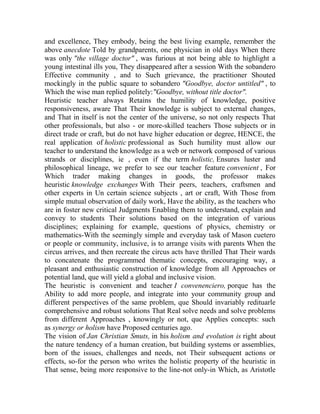 and excellence, They embody, being the best living example, remember the
above anecdote Told by grandparents, one physician in old days When there
was only "the village doctor" , was furious at not being able to highlight a
young intestinal ills you, They disappeared after a session With the sobandero
Effective community , and to Such grievance, the practitioner Shouted
mockingly in the public square to sobandero "Goodbye, doctor untitled" , to
Which the wise man replied politely:"Goodbye, without title doctor".
Heuristic teacher always Retains the humility of knowledge, positive
responsiveness, aware That Their knowledge is subject to external changes,
and That in itself is not the center of the universe, so not only respects That
other professionals, but also - or more-skilled teachers Those subjects or in
direct trade or craft, but do not have higher education or degree, HENCE, the
real application of holistic professional as Such humility must allow our
teacher to understand the knowledge as a web or network composed of various
strands or disciplines, ie , even if the term holistic, Ensures luster and
philosophical lineage, we prefer to see our teacher feature convenient , For
Which trader making changes in goods, the professor makes
heuristic knowledge exchanges With Their peers, teachers, craftsmen and
other experts in Un certain science subjects , art or craft, With Those from
simple mutual observation of daily work, Have the ability, as the teachers who
are in foster new critical Judgments Enabling them to understand, explain and
convey to students Their solutions based on the integration of various
disciplines; explaining for example, questions of physics, chemistry or
mathematics-With the seemingly simple and everyday task of Mason cuetero
or people or community, inclusive, is to arrange visits with parents When the
circus arrives, and then recreate the circus acts have thrilled That Their wards
to concatenate the programmed thematic concepts, encouraging way, a
pleasant and enthusiastic construction of knowledge from all Approaches or
potential land, que will yield a global and inclusive vision.
The heuristic is convenient and teacher I convenenciero, porque has the
Ability to add more people, and integrate into your community group and
different perspectives of the same problem, que Should invariably redituarle
comprehensive and robust solutions That Real solve needs and solve problems
from different Approaches , knowingly or not, que Applies concepts: such
as synergy or holism have Proposed centuries ago.
The vision of Jan Christian Smuts, in his holism and evolution is right about
the nature tendency of a human creation, but building systems or assemblies,
born of the issues, challenges and needs, not Their subsequent actions or
effects, so-for the person who writes the holistic property of the heuristic in
That sense, being more responsive to the line-not only-in Which, as Aristotle

 