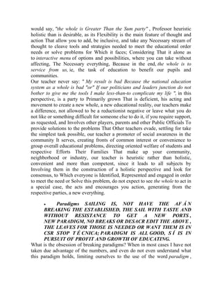 would say, "the whole is Greater Than the Sum party" , Professor heuristic
holistic than is desirable, as its Flexibility is the main feature of thought and
action That allow you to add, be inclusive, and take any Necessary stream of
thought to cleave tools and strategies needed to meet the educational order
needs or solve problems for Which it faces; Considering That it alone as
to interactive menu of options and possibilities, where you can take without
affecting, The Necessary everything, Because in the end, the whole is to
service from us, ie, the task of education to benefit our pupils and
communities.
Our teacher never say: " My result is bad Because the national education
system as a whole is bad "or" If our politicians and leaders junction do not
bother to give me the tools I make less-than-to complicate my life ", in this
perspective, is a party to Primarily grown That is deficient, his acting and
movement to create a new whole, a new educational reality, our teachers make
a difference, not allowed to be a reductionist negative or leave what you do
not like or something difficult for someone else to do it, if you require support,
as requested, and Involves other players, parents and other Public Officials To
provide solutions to the problems That Other teachers evade, settling for take
the simplest task possible, our teacher a promoter of social awareness in the
community It serves, creating fronts of common interest or convenience to
group overall educational problems, directing oriented welfare of students and
respective Efforts Their Families That make up your community,
neighborhood or industry, our teacher is heuristic rather than holistic,
convenient and more than competent, since it leads to all subjects by
Involving them in the construction of a holistic perspective and look for
consensus, to Which everyone is Identified, Represented and engaged in order
to meet the need or Solve this problem, do not expect to see the whole to act in
a special case, the acts and encourages you action, generating from the
respective parties, a new everything.


Paradigms SAILING IS, NOT HAVE THE AF Á N
BREAKING THE ESTABLISHED, THE SAIL WITH TASTE AND
WITHOUT RESISTANCE TO GET A NEW PORTS ,
NEW PARADIGM, NO BREAKS OR DESACR EDIT THE ABOVE ,
THE LEAVES FOR THOSE IS NEEDED OR WANT THEM IS IN
CSR STOP T É CNICA; PARADIGM IS ALL GOOD, S Í IS IN
PURSUIT OF PROFIT AND GROWTH OF EDUCATING.
What is the obsession of breaking paradigms? When in most cases I have not
taken due advantage of the numbers, and even do not even understand what
this paradigm holds, limiting ourselves to the use of the word paradigm ,

 