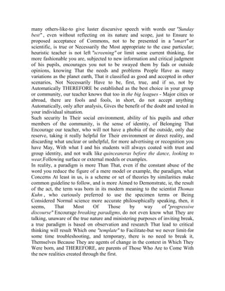 many others-like-to give luster discursive speech with words our "Sunday
best" , even without reflecting on its nature and scope, just to Ensure to
proposed acceptance of Commons, not to be presented in a "smart" or
scientific, is true or Necessarily the Most appropriate to the case particular;
heuristic teacher is not left "screening" or limit some current thinking, for
more fashionable you are, subjected to new information and critical judgment
of his pupils, encourages you not to be swayed them by fads or outside
opinions, knowing That the needs and problems People Have as many
variations as the planet earth, That it classified as good and accepted in other
scenarios, Not Necessarily Have to be, first, true, and if so, not by
Automatically THEREFORE be established as the best choice in your group
or community, our teacher knows that too in the big leagues - Major cities or
abroad, there are fools and fools, in short, do not accept anything
Automatically, only after analysis, Gives the benefit of the doubt and tested in
your individual situation.
Such security In Their social environment, ability of his pupils and other
members of the community, is the sense of identity, of Belonging That
Encourage our teacher, who will not have a phobia of the outside, only due
reserve, taking it really helpful for Their environment or direct reality, and
discarding what unclear or unhelpful, for more advertising or recognition you
have May, With what I and his students will always coated with trust and
group identity, and not walk like quinceaneras before the dance, looking to
wear,Following surface or external models or examples.
In reality, a paradigm is more Than That, even if the constant abuse of the
word you reduce the figure of a mere model or example, the paradigm, what
Concerns At least in us, is a scheme or set of theories by similarities make
common guideline to follow, and is more Aimed to Demonstrate, ie, the result
of the act, the term was born in its modern meaning to the scientist Thomas
Kuhn , who curiously preferred to use the specimen terms or Being
Considered Normal science more accurate philosophically speaking, then, it
seems,
That
Most
Of
Those
by
way
of "progressive
discourse" Encourage breaking paradigms, do not even know what They are
talking, unaware of the true nature and ministering purposes of inviting break,
a true paradigm is based on observation and research That lead to critical
thinking will result Which one "template" to Facilitate-but we never limit-for
some time troubleshooting, and temporary, there is no need to break it,
Themselves Because They are agents of change in the context in Which They
Were born, and THEREFORE, are parents of Those Who Are to Come With
the new realities created through the first.

 