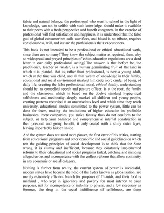 fabric and natural balance, the professional who went to school in the light of
knowledge, can not be selfish with such knowledge, should make it available
to their peers with a fresh perspective and benefit congeners, in the exercise of
professional will find satisfaction and happiness, it is understood that the false
god of global consumerism calls sacrifices, and blood is no tribute, requires
consciousness, will, and we are the professionals their executioners.
This book is not intended to be a professional or ethical educational work,
since there are so many! They know the subject matter as required, then, why
so widespread and prayed principles of ethics education regulations are a dead
letter in our daily professional acting? The answer is that before be, the
practitioner, teacher or master, is a human germinating fruit of the land in
which it is planted, that is, rather than professional, is now a young adult,
which at the time was child, and all that wealth of knowledge in their family,
educational and social environment marked him code more crude, of being, of
daily life, creating the false professional moral, ethical duality, understanding
should be, as compelled speech and posture officer, is at the root, the family
and the classroom, which is based on the double standard hypocritical
selfishness and mediocrity, deeply marked all children and young people,
creating patterns recorded at an unconscious level and which time they reach
university, educational models committed to the power system, little can be
done for them, making the institutions of higher education in profitable
businesses, mere companies, you make fantasy thus do not conform to the
subject, or help your balanced and comprehensive internal construction in
their personal and group benefit, it only coated with a shiny outer layer,
leaving imperfectly hidden inside.
And the system does not need more power, the first error of his critics, starting
from educational programs and other economic and social guidelines on which
rest the guiding principles of social development is to think that the State
wrong, it is clumsy and inefficient, because they constantly implemented
reforms to their educational and social programs failed, patching and mending
alleged errors and incompetence with the endless reforms that allow continuity
in any economic or social category.
Nothing is further from reality, the current system of power is successful,
modern states have become the head of the hydra known as globalization, are
merely extremely efficient branch for purposes of Titanids, and their food is
mankind , who kept in ignorance and poverty for most interest to your
purposes, not for incompetence or inability to govern, and a few necessary as
foremen, the drug in the social indifference of selfishness, are these

 