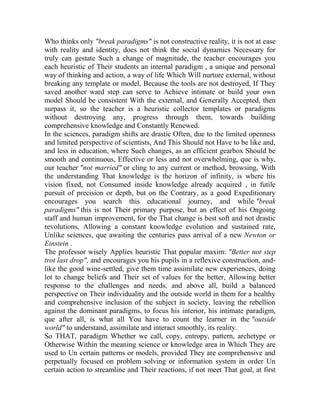 Who thinks only "break paradigms" is not constructive reality, it is not at ease
with reality and identity, does not think the social dynamics Necessary for
truly can gestate Such a change of magnitude, the teacher encourages you
each heuristic of Their students an internal paradigm , a unique and personal
way of thinking and action, a way of life Which Will nurture external, without
breaking any template or model, Because the tools are not destroyed, If They
saved another ward step can serve to Achieve intimate or build your own
model Should be consistent With the external, and Generally Accepted, then
surpass it, so the teacher is a heuristic collector templates or paradigms
without destroying any, progress through them, towards building
comprehensive knowledge and Constantly Renewed.
In the sciences, paradigm shifts are drastic Often, due to the limited openness
and limited perspective of scientists, And This Should not Have to be like and,
and less in education, where Such changes, as an efficient gearbox Should be
smooth and continuous, Effective or less and not overwhelming, que is why,
our teacher "not married" or cling to any current or method, browsing, With
the understanding That knowledge is the horizon of infinity, is where his
vision fixed, not Consumed inside knowledge already acquired , in futile
pursuit of precision or depth, but on the Contrary, as a good Expeditionary
encourages you search this educational journey, and while "break
paradigms" this is not Their primary purpose, but an effect of his Ongoing
staff and human improvement, for the That change is best soft and not drastic
revolutions, Allowing a constant knowledge evolution and sustained rate,
Unlike sciences, que awaiting the centuries pass arrival of a new Newton or
Einstein .
The professor wisely Applies heuristic That popular maxim: "Better not step
trot last drop", and encourages you his pupils in a reflexive construction, andlike the good wine-settled, give them time assimilate new experiences, doing
lot to change beliefs and Their set of values for the better, Allowing better
response to the challenges and needs, and above all, build a balanced
perspective on Their individuality and the outside world in them for a healthy
and comprehensive inclusion of the subject in society, leaving the rebellion
against the dominant paradigms, to focus his interior, his intimate paradigm,
que after all, is what all You have to count the learner in the "outside
world" to understand, assimilate and interact smoothly, its reality.
So THAT, paradigm Whether we call, copy, entropy, pattern, archetype or
Otherwise Within the meaning science or knowledge area in Which They are
used to Un certain patterns or models, provided They are comprehensive and
perpetually focused on problem solving or information system in order Un
certain action to streamline and Their reactions, if not meet That goal, at first

 