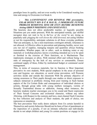 paradigm loses its quality, and not even worthy to be Considered wasting less
time and energy to Overcome it or break it.


This is CONTINGENT AND RENEWAL PRE preventative,
ESLAB DETECT ION D É B MAS IL, Á IMMEDIATE FUTURE
PROBLEM REMOVING IONS OR EVEN BEFORE RENEWING
Arising GROUP POSITIONS AND CONSTANTLY.
The heuristic does not allow predictable teacher, or logically possible
Situations put you under pressure, With the anticipated remedy, que skillful
navigator does not wait to be in the"eye of the storm" to act, trying as
popularly said: plugging the well eleven the child drowned, not caring whether
or not his responsibility, anticipate solutions to all those everyday problems
That can anticipate, ie, has a non-reactionary contingent attitude, reluctance is
not allowed, is Effective allies in prevention and planning healthy, never wait
you run out of supplies, managing margins and quantities always booking
consumables, Whether paper, ink or other,: such as drinking water or any
materials or workshop practice; knows everything intended use is to be spent
or finished in the exercise of Their functions, so it Mechanisms That
implements strategies or allow, With minimal effort and without being in a
state of emergency by the lack of any services or consumable, Ensure
continued supply of these, Either by institutional budget or communal social
management.
This, in terms of resources materials, but its function is Most Important
preventive its own students, With special emphasis in the areas of personal
care and hygiene, sex education, or social crime prevention, will Promote
activities inside and outside the classroom With the primary objective of
raising awareness to Their pupils through case studies or direct exposure to
subjects immersed in problems Arising from poor training in Such human
aspects of the Un Certain Risks and consequences of individual choices or
actions, through group talks with young mothers teenagers, victims of
Sexually Transmitted disease or addiction, Among other instances, the
heuristic students teacher encourages you to his sound and fluent expression
of Their Sexual Concerns and existential character, without any taboo
Allowing, with Respect to the customs and laws, must channel Such Concerns
by free reflection and analysis of Their students, the path of choice, not
repression or simulation.
The best prevention That really deters subjects from Un certain harmful to
Themselves and society behaviors Should not be born of fear of punishment or
the imposition of a penalty, if not an intimate reflection and individually
decide to not adopt children and young Un certain positions or engage in Un

 