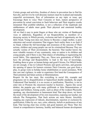 Certain groups and activities, freedom of choice in prevention has to find his
best ally, and for it to be well directed, learners must be in plural and mutually
respectful environment, flow of information on any topic or issue, que
Encourage them to voice Their Concerns or fears, mature perspective of
prevention by actual conviction to Such behaviors and Their negative results
misnamed That youthful rebellion, is not a reflection of the ineptitude and
stubbornness of adults must guide Their physical and emotional healthy
development.
All we find it easy to point fingers at those who are victims of flamboyant
vices or addictions, Regardless of our Responsibility as members of a
decaying society in Which poverty, exclusion and lack of opportunity are the
daily bread, Young teen does not choose to Become a single mother, is poor
education and sexual orientation That triggers Such reality there is no fault if
no fraud, without the full knowledge and awareness of the outcome of Their
actions, children and young people can not be criminalized Because They are
actually victims of Their environment, the heuristic That teacher knows the
most valuable resource of any community, state or nation is its children and
young people, and if there is any That chance of rebuilding or regenerating the
social fabric, This opportunity They are, These new generations of Which I
have the privilege and Responsibility to lead in the way of knowledge,
Enabling them to grow as human beings and good Citizens, For Which books
are not enough, it has to Cultural Promote and sports activities, and generate
the opening of spaces for learners externen Their Concerns, que goes from a
play, to group visits to holiday home rehabilitation or social assistance, With
due care and vigilance, in order to experience first hand the Consequences of
Their potential and future actions or Determinations.
Respect for the law must, like everything in social life, example and
pregonarse not to disqualification or hypocritical double standards, the pupil
Understood That harmful, it is no excuse or justification, Therefore, is not to
enter into or Promote the classroom teacher to heuristic , figures like social
drinker, the popular guy with many girlfriends or false Demonstrations of
courage and boldness Among youth,: such as abuse of the weakest Physically
speaking, any discrimination or harassment kind That deep down, we know
the result of the development of his own insecurities, exposing our teacher, not
ridicule The Protagonists, That Such actions are mere bluster, forcefully
stopping any expression of ridicule, discrimination, rejection or exclusion by
qualification, Either by sex, race, color, ethnicity, beliefs or preferences of any
kind, That leaving clear true civility and good manners are Those That Are
Aimed at comprehensive harmony, healthy and balanced human development

 