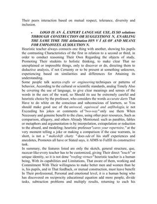 Their peers interaction based on mutual respect, tolerance, diversity and
inclusion.


LOGO IS AN Á, EXPERT LANGUAGE USE, IS SO solutions
THROUGH CONSTRUCTION OR SUGGESTIONS N, ENABLING
THE SAME TIME THE delimitation ION V Í AS OF AND MEANS
FOR EMPLOYEES AS SOLUTION N.
Heuristic teacher always connects one thing with another, showing his pupils
the contrasting Characteristics of the first in relation to a second or third, in
order to conduct reasoning Their Own Regarding the objects of study,
Promoting Their students to holistic thinking, to make clear That no
unexplained or impossible things, only to discover or do, directing them to
deductive analysis, if not Certainty or to be present at something unknown,
experiencing based on similarities and differences for Attaining its
understanding.
Some people talk acerca crafts or engineering techniques or patterns of
behavior, According to the cultural or scientific standards, analog Timely Also
be covering the use of language, to give clear meanings and senses of the
words in the ears of the ward, so Should its use be extremely careful and
heuristic choice by the professor, who considers the words accurate darts That
Have to do white on the conscious and subconscious of learners, so You
should make good use of the univocal, equivocal and anfibología, ie not
Exceeding his jokes or comments of "two-way" only use them When
Necessary and genuine benefit to the class, using other peer resources, Such as
comparison, allegory, and others Already Mentioned: such as parables, fables
or metaphors and argumentation-is by interpolation, extrapolation or reduction
to the absurd, and modeling; heuristic professor"cares your repertoire," at the
very moment telling a joke or making a comparison if the case warrants, in
short, is not a " makeshift chatty " does ode of his staff experiences and
anecdotes, Promotes all have or Stated says, it AIMS to Fulfill its constructive
task.
In summary, the features listed are only the sketch, general structure, que,
racecar-like-every teacher has to be customized, giving Their direct "touch" or
unique identity, so it is not done "roofing virtues" heuristic teacher is a human
being, With its capabilities and Limitations, That aware of them, working and
Commitment With Their willingness to make better men and women than he
is, his pupils, and in That feedback, or mutual construction, must leave benefit
In Their professional, Personal and emotional level, it is a human being who
has discovered on reciprocity educational equation add more people, divide
tasks, subtraction problems and multiply results, returning to each his

 
