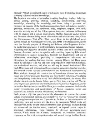 Primarily Which Contributed equity-which gains more Committed investment
company voluntary mutual knowledge.
The heuristic embodies verbs teacher is acting, laughing, healing, believing,
caring, giving, growing, sharing, searching, collaborating, analyzing,
knowledge, advancing the knowledge and thank, being a generator and
promoter in students of the best human qualities, Such as kindness, humility,
gratitude, enthusiasm, joy, optimism, hope, happiness, respect, love, faith,
sincerity, serenity and all that Allows you an integrated existence in Harmony
with its interior, and a similar environment, Malthus heuristic teacher is first
and foremost a human being aware of its nature and advocate the same, Given
the Circumstances That afflict Their social kind, in the globalized social
current model, by Nanoeducativo Model, que AIMS to Metaeducación, que in
turn, has the sole purpose of Allowing this balance called happiness for her,
no matter the knowledge, if not Contribute to the social and human balance.
Regarding the Objectives of teacher heuristic, are the same as in the discourse
Pursues education,: such as the quality and expanding Improving Educational
Opportunities to reduce Inequalities, Promote the development and use of
information technologies, providing a comprehensive education and
Strengthen the teaching-learning process , Among Others, but These goals
make the difference That We see from the perspective That benefits humans,
not institutional interests, and what we will say in overall institutional That
Such Objectives and philosophically accepted on education, teacher heuristic,
are reduced to one: Achieve comprehensive and harmonious development of
Their students through the construction of knowledge focused on meeting
needs and solving problems, Enabling you to be better, not more, Prioritizing
the Strengthening in the daily act of Their children and youth, the virtues That
should characterize the human being , que by Their joint practice will Have to
yield to physical, emotional and spiritual balance Known as happiness, que in
turn allow healthy interaction With Their peers and environment; Malthus the
social reconstruction and reorientation of Known structures, social and
political Also a model not only educational, but humanist.
Such primary objective goes beyond the classroom, to reverse the current
values of educational training, que currently is "cut" or "pruned" in children
and young human qualities and Capacities to fit them on the requirements of
modernity, men and women are like trees, to manipulate Which roots and
trunk growth, to the Extent That deformarnos Such globalized interests before
we understand our teacher smart, emotional, so beyond current vogue in
emotional intelligence, Their trainees to develop developing smart
emotion, Which must not Contain, manipulate or condition emotional
responses, as this is of pent up frustration and wasted energy In this effort to

 