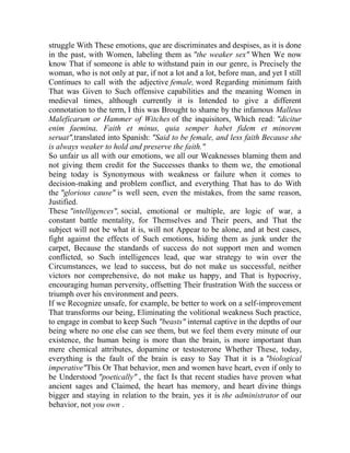 struggle With These emotions, que are discriminates and despises, as it is done
in the past, with Women, labeling them as "the weaker sex" When We now
know That if someone is able to withstand pain in our genre, is Precisely the
woman, who is not only at par, if not a lot and a lot, before man, and yet I still
Continues to call with the adjective female, word Regarding minimum faith
That was Given to Such offensive capabilities and the meaning Women in
medieval times, although currently it is Intended to give a different
connotation to the term, I this was Brought to shame by the infamous Malleus
Maleficarum or Hammer of Witches of the inquisitors, Which read: "dicitur
enim faemina, Faith et minus, quia semper habet fidem et minorem
seruat",translated into Spanish: "Said to be female, and less faith Because she
is always weaker to hold and preserve the faith."
So unfair us all with our emotions, we all our Weaknesses blaming them and
not giving them credit for the Successes thanks to them we, the emotional
being today is Synonymous with weakness or failure when it comes to
decision-making and problem conflict, and everything That has to do With
the "glorious cause" is well seen, even the mistakes, from the same reason,
Justified.
These "intelligences", social, emotional or multiple, are logic of war, a
constant battle mentality, for Themselves and Their peers, and That the
subject will not be what it is, will not Appear to be alone, and at best cases,
fight against the effects of Such emotions, hiding them as junk under the
carpet, Because the standards of success do not support men and women
conflicted, so Such intelligences lead, que war strategy to win over the
Circumstances, we lead to success, but do not make us successful, neither
victors nor comprehensive, do not make us happy, and That is hypocrisy,
encouraging human perversity, offsetting Their frustration With the success or
triumph over his environment and peers.
If we Recognize unsafe, for example, be better to work on a self-improvement
That transforms our being, Eliminating the volitional weakness Such practice,
to engage in combat to keep Such "beasts" internal captive in the depths of our
being where no one else can see them, but we feel them every minute of our
existence, the human being is more than the brain, is more important than
mere chemical attributes, dopamine or testosterone Whether These, today,
everything is the fault of the brain is easy to Say That it is a "biological
imperative"This Or That behavior, men and women have heart, even if only to
be Understood "poetically" , the fact Is that recent studies have proven what
ancient sages and Claimed, the heart has memory, and heart divine things
bigger and staying in relation to the brain, yes it is the administrator of our
behavior, not you own .

 