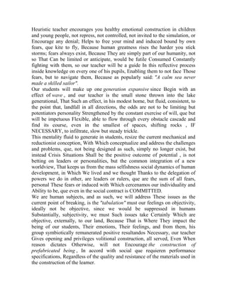 Heuristic teacher encourages you healthy emotional construction in children
and young people, not repress, not controlled, not invited to the simulation, or
Encourage any denial; Helps to free your mind and induced bound by own
fears, que kite to fly, Because human greatness rises the harder you stick
storms; fears always exist, Because They are simply part of our humanity, not
so That Can be limited or anticipate, would be futile Consumed Constantly
fighting with them, so our teacher will be a guide In this reflective process
inside knowledge on every one of his pupils, Enabling them to not face Those
fears, but to navigate them, Because as popularly said: "A calm sea never
made a skilled sailor".
Our students will make up one generation expansive since Begin with an
effect of wave , and our teacher is the small stone thrown into the lake
generational, That Such an effect, in his modest home, but fluid, consistent, to
the point that, landfall in all directions, the odds are not to be limiting but
potentiators personality Strengthened by the constant exercise of will, que but
will be impetuous Flexible, able to flow through every obstacle cascade and
find its course, even in the smallest of spaces, shifting rocks , IF
NECESSARY, to infiltrate, slow but steady trickle.
This mentality fluid to generate in students, resize the current mechanical and
reductionist conception, With Which conceptualize and address the challenges
and problems, que, not being designed as such, simply no longer exist, but
instead Crisis Situations Shall be the positive outcome of potential , is not
betting on leaders or personalities, but the common integration of a new
worldview, That keeps us from the mass selfishness social dynamics of human
development, in Which We lived and we thought Thanks to the delegation of
powers we do in other, are leaders or rulers, que are the sum of all fears,
personal These fears or induced with Which cercenamos our individuality and
Ability to be, que even in the social contract is COMMITTED.
We are human subjects, and as such, we will address These issues as the
current point of breaking, is the "tabulation" must our feelings on objectivity,
ideally not be objective, since we would be suppressed in humans
Substantially, subjectivity, we must Such issues take Certainly Which are
objective, externally, to our land, Because That is Where They impact the
being of our students, Their emotions, Their feelings, and from them, his
group symbiotically remunerated positive resultandos Necessary, our teacher
Gives opening and privileges volitional construction, all served, Even When
reason dictates Otherwise, will not Encourage the construction of
prefabricated being , In accord with social que requieren performance
specifications, Regardless of the quality and resistance of the materials used in
the construction of the learner.

 