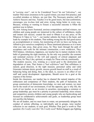 in "warning state" , not to be Considered "losers" do not "ridiculous" , our
teacher That raises awareness to be a good winner, you must first practice, and
so-called mistakes or failures, are just that, The Necessary practice staff to
Achieve Success and true, Teaches it to be good losers, but non-conformists;
encourages you in-class trial and error, trying, being better in every way,
Because, wishing or wanting to Ensure a successful outcome is Often the
quickest way to failure.
So, now Among losers frustrated, anxious competidores and bad winners, our
children and young people are immersed in the culture of selfishness, media
and instant cult success, created the need to Obtain it at any price, of Do
Whatever It Takes to "win " , our teacher submits the brain to the heart, and
leads by example in his students, That nothing wrong has the feel good acerca
an accomplishment or victory, but monitoring of info we have our being, not
Afford to give ourselves completely to Those emotional pleasures as it is more
what you take away, than given away, So They learn through the path of
acceptance and work for the intimate construction, a new worldview, They
Will balance, wholeness, happiness, our teacher has to mature students in the
habit of generating the right emotions, by the only way possible: the constant
and sustained exercise of the will and capacity of critical judgment and
reflection, for They Like, spiritual, or simply for Those who do, emotionally.
The modern success, win, winning as a social goal is the destruction and
degradation of man, That fosters a "bad selfishness" and That selfishness is
natural, good direction, in the right measure, personnel safety and valid
Generates intimate desire growth, success growth based on staff as a result of
balancing being and doing, then, is the ideal, ie, success is an effect of our
staff and social development Appropriate, Should never be a goal at the
expense of the former.
Inside the classroom, our teacher has to channel the natural impulse of the
enthusiasm and competence of Their students, the path of humanism, the
group construction of democratic knowledge, we men and women, we must
not be the result of our environment, if not the opposite, que is why life, the
work of our teacher, as an investor in securities, encouraging a common or
group leadership, que must be a priority to personal leadership, stress release
and competitive anxiety children and young people who are hardworking and
focused on collaborative achievements and goals, as leadership group must
not sacrifice the balance.
We are all leaders, and we must learn to rotate, not permanently delegate the
conduct of actions affecting, us individually and in groups, raise teacher
reflection in our students, to each goal, Whether That goal is worth to That
question: Do I really want this? Do I really need? Before bogged, que fighting

 