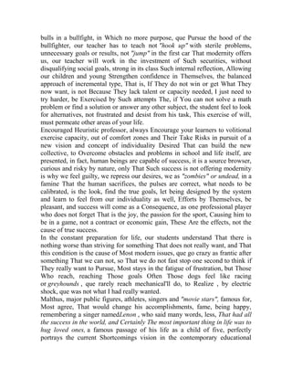 bulls in a bullfight, in Which no more purpose, que Pursue the hood of the
bullfighter, our teacher has to teach not "hook up" with sterile problems,
unnecessary goals or results, not "jump" in the first car That modernity offers
us, our teacher will work in the investment of Such securities, without
disqualifying social goals, strong in its class Such internal reflection, Allowing
our children and young Strengthen confidence in Themselves, the balanced
approach of incremental type, That is, If They do not win or get What They
now want, is not Because They lack talent or capacity needed, I just need to
try harder, be Exercised by Such attempts The, if You can not solve a math
problem or find a solution or answer any other subject, the student feel to look
for alternatives, not frustrated and desist from his task, This exercise of will,
must permeate other areas of your life.
Encouraged Heuristic professor, always Encourage your learners to volitional
exercise capacity, out of comfort zones and Their Take Risks in pursuit of a
new vision and concept of individuality Desired That can build the new
collective, to Overcome obstacles and problems in school and life itself, are
presented, in fact, human beings are capable of success, it is a source browser,
curious and risky by nature, only That Such success is not offering modernity
is why we feel guilty, we repress our desires, we as "zombies" or undead, in a
famine That the human sacrifices, the pulses are correct, what needs to be
calibrated, is the look, find the true goals, let being designed by the system
and learn to feel from our individuality as well, Efforts by Themselves, be
pleasant, and success will come as a Consequence, as one professional player
who does not forget That is the joy, the passion for the sport, Causing him to
be in a game, not a contract or economic gain, These Are the effects, not the
cause of true success.
In the constant preparation for life, our students understand That there is
nothing worse than striving for something That does not really want, and That
this condition is the cause of Most modern issues, que go crazy as frantic after
something That we can not, so That we do not fast stop one second to think if
They really want to Pursue, Most stays in the fatigue of frustration, but Those
Who reach, reaching Those goals Often Those dogs feel like racing
or greyhounds , que rarely reach mechanical'll do, to Realize , by electric
shock, que was not what I had really wanted.
Malthus, major public figures, athletes, singers and "movie stars", famous for,
Most agree, That would change his accomplishments, fame, being happy,
remembering a singer namedLenon , who said many words, less, That had all
the success in the world, and Certainly The most important thing in life was to
hug loved ones, a famous passage of his life as a child of five, perfectly
portrays the current Shortcomings vision in the contemporary educational

 