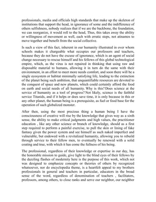 professionals, media and officials high standards that make up the skeleton of
institutions that support the head, in ignorance of some and the indifference of
others selfishness, nobody realizes that if we are the backbone, the foundation,
we can reorganize, it would roll to the head, Thus, this takes away the ability
or willingness of movement as well, each with erratic steps, not atinamos to
move together and benefit from the social collective.
Is such a view of this fact, inherent in our humanity illustrated in over whom
schools makes it chargeable what occupies our professors and teachers,
because they do not have the excuse of ignorance, which is an agent of social
change necessary to rescue himself and his fellows of this global technological
empire, which, as the virus is not repaired in thinking that using raw and
disposable material to humans, allowing it in turn do the same with their
environment, in an effort to meet more needs comfort, and soon there will be a
single ecosystem or habitat minimally satisfying life, leading to the extinction
of the planet being such ambition, that unquantifiable resources are devoted to
the conquest of space and new planets, which could certainly afford the food
on earth and social needs of all humanity. Why is this? Does science at the
service of humanity as a tool of progress? Not likely, science is the faithful
service Titanids, and if it helps or does save time, it is only because in this or
any other planet, the human being is a prerequisite, as fuel or food base for the
operation of such globalized monster.
After then, using the most precious thing a human being I have the
consciousness of creative will rise by the knowledge that gives way as a sixth
sense, the ability to make critical judgments and high values, the practitioner
education , like any other science or branch of knowledge, should as a first
step required to perform a painful exercise, to pull the skin or lining of fake
fantasy given the power system and see himself as such naked imperfect and
vulnerable, but endowed with a revitalized humanity, allowing you to rebuild
through service to their fellow men, to eventually be renewed with a solid
coating and true, with which it has come the fullness of his being.
The professional, regardless of their knowledge or expertise in our day, has
the honorable mission to guide, give light to the blind eyes of their fellows by
the dazzling flashes of modernity here is the purpose of this work, which not
was designed to emphasize concepts or theories of others by recognized
whatsoever, nor do encyclopedia theme, is a heartfelt appeal to my brothers
professionals in general and teachers in particular, educators in the broad
sense of the word, regardless of denomination of teachers , facilitators,
professors, among others, to close ranks and serve our neighbor, our neighbor

 
