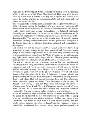work, and the Desired result, When she asked her mother about the meaning
of life, it will answered ! Be Happy Then in school, They leave a job she was
asked in Which what I wanted to be big, and I replied: You wanted to be
happy, the teacher said: You do not understand the task, and Lenon said: And
you do not understand life.
This feeling is not a romantic ramble, humanist who is a prospective teacher to
Achieve Promote our lay the foundation of a new culture of continuous selfimprovement, a new worldview, not success or leadership in our children and
youth; future men and women comprehensive , balanced spiritually,
Physically and emotionally, for the success or failure is conditioned to the
external, self improvement is intimate, is pure profit, que grows inside, will be
Strengthened by This exercise, away from social traps of triumph, success,
happiness Consisting in the satisfaction of desires, que indeed Corresponds to
the human being, is so intimate, consistent, sustained and comprehensive
development.
Our teacher will not be "leaders smith" or "coach achievers", that's cheap
marketing, perverse strategy of the State; prepared and Encourage human
beings in constant self-improvement effort, the move away from the mentality
of war, confrontation, competition, In Which We ourselves are defeated, and
only fight for the crumbs; redirecting to mindset of internal growth, to finding
true happiness, not virtual, like offering today called social networks.
Our teacher returns to new generation capacity lost our astonishment,
Fostering bonds of unity, brotherhood, friendship and cooperativity Within the
classroom, que will be acooperative incubator will not success, but the
welfare and social harmony, since this junction is not only to solve Achieve
problems or goals, teamwork is the priority objective to bond and human
linkages That Strengthen the feeling of Belonging, cohesion, identity and
group solidarity; revitalized Such principles as camaraderie, civility, honesty,
dignity, and others, That will translate into civic Renewed That values raise
social awareness, group interaction, Their Encourage pupils to enjoy life
through Their senses, to look for Their Eyes, not through the screen of
a "smart phone" with Which "Recorded" important events, instead of living
them, so our life is virtualized, while human and dissociate ourselves
emotionally, That size is purpose and mission of our heuristic teacher.
In this micro universe, objectionable or harmful behaviors individually or for
the group to be deterred by the Implementation of Such codes of group
behavior, unambiguous, and double standards, children and young people
Understand That Takes the alien who is a thief without consent, one who
speaks without truth is a liar, whoever Takes More than Necessary is abusive
and will be I who honors Their internal code of values, performing critical to

 