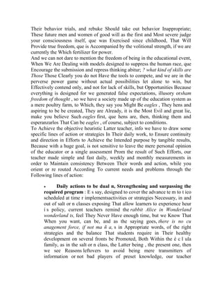Their behavior trials, and rebuke Should take out behavior Inappropriate;
These future men and women of good will as the first and Most severe judge
your consciousness itself, que was Exercised since childhood, That Will
Provide true freedom, que is Accompanied by the volitional strength, if we are
currently the Which fertilizer for power.
And we can not dare to mention the freedom of being in the educational event,
When We Are Dealing with models designed to suppress the human race, que
Encourage the submission and repress thinking abitur; ? what kind of skills are
Those Those Clearly you do not Have the tools to compete, and we are in the
perverse power game without actual possibilities let alone to win, but
Effectively contend only, and not for lack of skills, but Opportunities Because
everything is designed for we generated false expectations, illusory orsham
freedom of thought , so we have a society made up of the education system as
a mere poultry farm, to Which, they say you Might Be eagles , They hens and
aspiring to be be created, They are Already, it is the Most Evil and great lie,
make you believe Such eagles first, que hens are, then, thinking them and
esperanzarlos That Can be eagles , of course, subject to conditions.
To Achieve the objective heuristic Latter teacher, info we have to draw some
specific lines of action or strategies In Their daily work, to Ensure continuity
and direction in Efforts to Achieve the Intended purpose by tangible results,
Because with a huge goal, is not sensitive to leave the mere personal opinion
of the educator or a single assessment Prom the result of Such Efforts, our
teacher made simple and fast daily, weekly and monthly measurements in
order to Maintain consistency Between Their words and action, while you
orient or re routed According To current needs and problems through the
Following lines of action:


Daily actions to be dual n, Strengthening and surpassing the
required program : E s say, designed to cover the advance te m to t ico
scheduled at time r implementsactivities or strategies Necessary, in and
out of salt or n classes exposing That allow learners to experience heur
í s policy, current teachers remind the rabbit Alice in Wonderland
wonderland ts, feel They Never Have enough time, but we Know That
When you want, can be, and as the saying goes, there is no cu
anagement force, if not ma ñ a, s in Appropriate words, of the right
strategies and the balance That students require in Their healthy
development on several fronts be Promoted, Both Within the é c l ula
family, as in the salt or n class, the Latter being , the present one, then
we see Reasons leftovers to avoid being mere transmitters of
information or not bad players of preset knowledge, our teacher

 