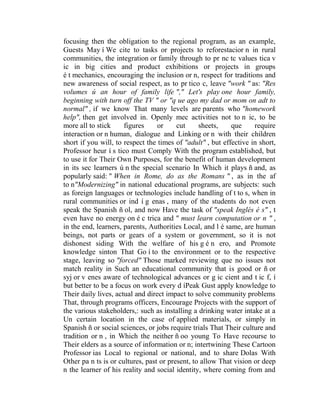 focusing then the obligation to the regional program, as an example,
Guests May í We cite to tasks or projects to reforestacior n in rural
communities, the integration or family through to pr nc tc values tica v
ic in big cities and product exhibitions or projects in groups
é t mechanics, encouraging the inclusion or n, respect for traditions and
new awareness of social respect, as to pr tico c, leave "work " as: "Res
volumes ú an hour of family life "," Let's play one hour family,
beginning with turn off the TV " or "q ue ago my dad or mom on adt to
normal" , if we know That many levels are parents who "homework
help", then get involved in. Openly mec activities not to n ic, to be
more all to stick
figures
or
cut
sheets,
que
require
interaction or n human, dialogue and Linking or n with their children
short if you will, to respect the times of "adult" , but effective in short,
Professor heur í s tico must Comply With the program established, but
to use it for Their Own Purposes, for the benefit of human development
in its sec learners ú n the special scenario In Which it plays ñ and, as
popularly said: " When in Rome, do as the Romans " , as in the af
to n"Modernizing" in national educational programs, are subjects: such
as foreign languages or technologies include handling of t to s, when in
rural communities or ind í g enas , many of the students do not even
speak the Spanish ñ ol, and now Have the task of "speak Inglés é s" , t
even have no energy on é c trica and " must learn computation or n " ,
in the end, learners, parents, Authorities Local, and l é same, are human
beings, not parts or gears of a system or government, so it is not
dishonest siding With the welfare of his g é n ero, and Promote
knowledge sinton That Go í to the environment or to the respective
stage, leaving so "forced" Those marked reviewing que no issues not
match reality in Such an educational community that is good or ñ or
syj or v enes aware of technological advances or g ic cient and t ic f, í
but better to be a focus on work every d íPeak Gust apply knowledge to
Their daily lives, actual and direct impact to solve community problems
That, through programs officers, Encourage Projects with the support of
the various stakeholders,: such as installing a drinking water intake at a
Un certain location in the case of applied materials, or simply in
Spanish ñ or social sciences, or jobs require trials That Their culture and
tradition or n , in Which the neither ñ oo young To Have recourse to
Their elders as a source of information or n; intertwining These Cartoon
Professor ias Local to regional or national, and to share Dolas With
Other pa n ts is or cultures, past or present, to allow That vision or deep
n the learner of his reality and social identity, where coming from and

 