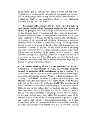 development, que is translate into actual benefits for the whole
population or n, sections of the nationalist victory speech, and the other
tells us, That garbage under the rug, hide or disguise bad results pol t ic
t education, Such as lag, desertion or school n, poor educational
outcomes, Among Others. qu é do it?


Each topic will be discussed to give time or prudent acio esp
to an overall conducive isis l Encourage interaction and cooperation
or n ny or group: In order to Encourage constructive discussion based
on the stimulus input of opinions and ideas, generate consensus l
Generates the owners topic, arousing curiosity and research or n, from
m to s single fen or m Natural enes to the skies himself, understandable
or Assuring of the program, and additional demanding a definition
or exhibition or ny n thereof, Whether staff or rump l with Respect Such
subject to, que to be an end to the class l isis and Strengthening, not
scheduled c ontents, if not this finding or not definition or ngroup
presented, contrasted With the study materials proporcionad oy Such
defense activities scheduled by Promoting the identity and ity group
solidarity, feelings That Encourage the teacher to have his or ñ or syj or
v enes pr to put them in c Within Their policy nu c leo family, leaving
homework for example, seek opini or n father and mother Regarding the
finding or n group built the direct topic.


Eradicate thinking of the anxiety generated by learners
Assessments or qualifications to tasks, encouraging creativity
through the promotion of the participation or n or n constant : L to
creative Will you have to Ensure per s t approve security alone subject
or course ; understanding group to Which is to build awareness of how
com uny THEREFORE Individual Contributions solidarity can and
Should be subject to modification or n or improvement, ie, the Assigned
tasks will not Have to n order to Obtain a RATING or n satisfactory, if
not to Contribute to the construction or group n, in the daily work of
Professor heur í s tico, nobody knows everything and everyone learns
from experience, there is full interaction or n not allow receivers or
passive roles ning ú n member of the group, none or opini n discarded
or accepted without an to l isis, taking her something, even if the
example of what not to do, the ú n ico requirement to pass is to to pr c
tica creative and reflective Capacities , measurements or Formal
Assessments, When the instruction or dual n our teacher instruction,
REMAIN Undoubtedly overwhelmed by or ñ or syj or v enes That not

 