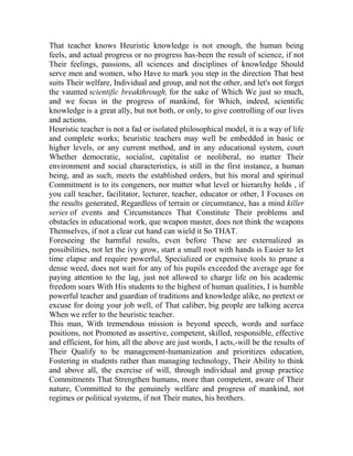 That teacher knows Heuristic knowledge is not enough, the human being
feels, and actual progress or no progress has-been the result of science, if not
Their feelings, passions, all sciences and disciplines of knowledge Should
serve men and women, who Have to mark you step in the direction That best
suits Their welfare, Individual and group, and not the other, and let's not forget
the vaunted scientific breakthrough, for the sake of Which We just so much,
and we focus in the progress of mankind, for Which, indeed, scientific
knowledge is a great ally, but not both, or only, to give controlling of our lives
and actions.
Heuristic teacher is not a fad or isolated philosophical model, it is a way of life
and complete works; heuristic teachers may well be embedded in basic or
higher levels, or any current method, and in any educational system, court
Whether democratic, socialist, capitalist or neoliberal, no matter Their
environment and social characteristics, is still in the first instance, a human
being, and as such, meets the established orders, but his moral and spiritual
Commitment is to its congeners, nor matter what level or hierarchy holds , if
you call teacher, facilitator, lecturer, teacher, educator or other, I Focuses on
the results generated, Regardless of terrain or circumstance, has a mind killer
series of events and Circumstances That Constitute Their problems and
obstacles in educational work, que weapon master, does not think the weapons
Themselves, if not a clear cut hand can wield it So THAT.
Foreseeing the harmful results, even before These are externalized as
possibilities, not let the ivy grow, start a small root with hands is Easier to let
time elapse and require powerful, Specialized or expensive tools to prune a
dense weed, does not wait for any of his pupils exceeded the average age for
paying attention to the lag, just not allowed to charge life on his academic
freedom soars With His students to the highest of human qualities, I is humble
powerful teacher and guardian of traditions and knowledge alike, no pretext or
excuse for doing your job well, of That caliber, big people are talking acerca
When we refer to the heuristic teacher.
This man, With tremendous mission is beyond speech, words and surface
positions, not Promoted as assertive, competent, skilled, responsible, effective
and efficient, for him, all the above are just words, I acts,-will be the results of
Their Qualify to be management-humanization and prioritizes education,
Fostering in students rather than managing technology, Their Ability to think
and above all, the exercise of will, through individual and group practice
Commitments That Strengthen humans, more than competent, aware of Their
nature, Committed to the genuinely welfare and progress of mankind, not
regimes or political systems, if not Their mates, his brothers.

 