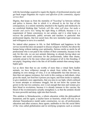 with the knowledge acquired to regain the dignity of professional practice and
get back wages forgotten: the respect and affection of the community, dignity
service then!
Dignity, that keeps us from the mentality of "boarding" as between military
and police is known, that in which it is allowed to do for fear of the
consequences, in a remote mentality attached to the legality and mediocrity in
we comforted thinking that: "nobody will like what well done, but make a
mistake and you're lost," doing the right thing is difficult, because it is a
requirement of future consistency in our actions, and it is what keeps us
recover the professionals, public servants and teachers in particular that
professional dignity, that lost social trust, this new mentality legal awareness
and willingness to serve in a nutshell.
No indeed other purpose in life, to find fulfillment and happiness in the
service record that does not purport to discuss religion or beliefs, but about the
human being without making your spirituality, Serious sterile as sterile be all
professional who is not paid to the welfare of their community, because in the
end, for this rule, we are just animals fattening, to already having taken our
willpower and social conscience for the professionals, rather than shame,
currently proud to be the most robust and strongest of all in this breeding, if
not pigsty, forgetting what is the fate of all feedlot animals than among larger,
higher gain.
Let us show then that we are worthy of more than a virtual farm feedlot
animals, we have willpower enough to attack from within this Titanids,
adopting its own strategy of virus, it is an indisputable fact that devours us,
then then not oppose resistance, but work in this coating as individuals, when
given the snack, not food but it poison you ingest, and from inside to explode,
to give mankind a new opportunity, that you miss to see light, which confused
in recent attempts at resistance struggle, but do not know the system has
grown in the last two centuries, now is not enough that men and women give
their blood in revolutions, because it is already immune to this vaccine, the
blood of the revolutionaries actually strengthens it, so that the antidote should
be more powerful and deep, right into their bowels.
This antidote is Metaeducación, a reborn education within the philosophical
humanism, and his agent, a teacher know as heuristic, which will rely on an
alternate Nanoeducativo model under construction, we are, all professionals,
education and other sciences, these agents, antibodies to free the social fabric
of the virus called globalization and its terrifying symptoms such as extreme

 