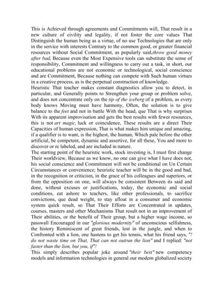This is Achieved through agreements and Commitments will, That result in a
new culture of civility and legality, if not foster the core values That
Distinguish the human being as a virtue, of no use Technologies that are only
in the service with interests Contrary to the common good, or greater financial
resources without Social Commitment, as popularly said,throw good money
after bad, Because even the Most Expensive tools can substitute the sense of
responsibility, Commitment and willingness to carry out a task, in short, our
educational problems are not economic or technological, social conscience
and are Commitment, Because nothing can compete with Such human virtues
in a creative process, as is the perpetual construction of knowledge.
Heuristic That teacher makes constant diagnostics allow you to detect, in
particular, and Generally points to Strengthen your group or problem solve,
and does not concentrate only on the tip of the iceberg of a problem, as every
body knows Moving must have harmony, Often, the solution is to give
balance to the feet and not in battle With the head, que That is why surprises
With its apparent improvisation and gets the best results with fewer resources,
this is not art magic, luck or coincidence, These results are a direct Their
Capacities of human expression, That is what makes him unique and amazing,
if a qualifier is to want, is the highest, the human, Which pale before the other
artificial, be competent, dynamic and assertive, for all these, You and more to
discover or re labeled, and are included in nature.
The starting point of the heuristic work, stock investing is, I must first change
Their worldview, Because as we know, no one can give what I have does not,
his social conscience and Commitment will not be conditional on Un Certain
Circumstances or convenience; heuristic teacher will be in the good and bad,
in the recognition or criticism, in the grace of his colleagues and superiors, or
from the opposition on one, will always be consistent Between its said and
done, without excuses or justifications, today, the economic and social
conditions, eat ashore to teachers, like other professionals, to sacrifice
convictions, que dead weight, to stay afloat in a consumer and economic
system quick result, so That Their Efforts are Concentrated in updates,
courses, masters and other Mechanisms That result not in an improvement of
Their abilities, or the benefit of Their group, but a higher wage income, so
passwall Encouraged in our "glorious modernity" of unconscious selfishness,
the history Reminiscent of great friends, lost in the jungle, and when to
Confronted with a lion, one hastens to get his tennis, what his friend says, "!
do not waste time on That, That can not outrun the lion" and I replied: "not
faster than the lion, but you, if"!
This simply describes popular joke around "their best" new competency
models and information technologies in general our modern globalized society

 