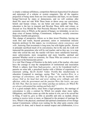 is simply a makeup selfishness, competition Between hypocritical for pleasure
and enjoyment of a scheme or system congeners, like all the negative
projection of being stems from our own insecurities and fears, we are human
beings! Survived by states or democracies, and we will continue after
them! We must not sink With These boats or throw away our convictions,
beliefs and human virtues, we are better and more capable Than That,
education is the key to transmit and Develop Those skills and virtues, so
focused on You Should Be That Precisely Because We are not currently in
economic crisis, to Which, as the specter of hunger, we intimidate, we are in a
deep crises of human feelings, Commitment, willpower, socially conscious
humanist, humble and generous.
This change of perspective Allows us to then invest Priorities, leaving our
work first and wards, beyond personnel, union or institutional interests
heuristic professor In this aspect, isa revolutionary alarm consciences and
wills , knowing That investment is long term, but with higher profits , Known
in principle sacrificed much of its convenience, but in the end, his work will
transcend the generations who will by real teacher, and as they say, is to reap
what who sowed the end, the teacher will have more satisfaction heuristic,
more achievements, more recognition and more benefits, spiritual and
personal Whether social or economic, for Those Who are content to swim a
dead man in the bureaucratic power.
It is vital That Change of Priorities in the daily work of the teacher, who must
have the courage to stop the manipulation of institutional and association
Which is subject, heal from Such parasites , not to be Considered itself a
parasite on some talk, a preschool teacher with a lifetime of experience in a
classroom setting, the Dr. Xochitl Valdez Portillo, this mischievously to
education Compared to marriage, saying That " the teachers Were in a
marriage of convenience, and That his group was like the husband, who
always Told us his head hurt and never smiling serve willingly and with
affection, while the government and the junction Were like lovers, one pays
the bills That, That one meets our whims and flap our failures, for Which We
are always with painted lips smiling and baby doll ".
It is a good example above, since from a legal perspective, the marriage of
convenience is only a contract by Which two people share more rights,
Obligations, and Often comes up with the notion to win, not to be served but
to bring, if need to, give as little as possible and only as needed, always
waiting to receive twice or more, as Opposed to the prospect of marriage for
love, Which is the physical, emotional and spiritual communion of two beings
mutual Commitment, without even waiting for the other party externe what
you need, it's done, and is based on mutual respect and collaboration, it is a

 