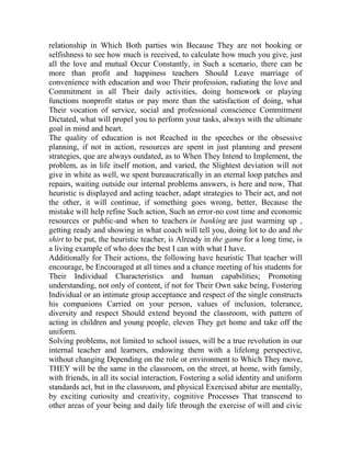 relationship in Which Both parties win Because They are not booking or
selfishness to see how much is received, to calculate how much you give, just
all the love and mutual Occur Constantly, in Such a scenario, there can be
more than profit and happiness teachers Should Leave marriage of
convenience with education and woo Their profession, radiating the love and
Commitment in all Their daily activities, doing homework or playing
functions nonprofit status or pay more than the satisfaction of doing, what
Their vocation of service, social and professional conscience Commitment
Dictated, what will propel you to perform your tasks, always with the ultimate
goal in mind and heart.
The quality of education is not Reached in the speeches or the obsessive
planning, if not in action, resources are spent in just planning and present
strategies, que are always outdated, as to When They Intend to Implement, the
problem, as in life itself motion, and varied, the Slightest deviation will not
give in white as well, we spent bureaucratically in an eternal loop patches and
repairs, waiting outside our internal problems answers, is here and now, That
heuristic is displayed and acting teacher, adapt strategies to Their act, and not
the other, it will continue, if something goes wrong, better, Because the
mistake will help refine Such action, Such an error-no cost time and economic
resources or public-and when to teachers in banking are just warming up ,
getting ready and showing in what coach will tell you, doing lot to do and the
shirt to be put, the heuristic teacher, is Already in the game for a long time, is
a living example of who does the best I can with what I have.
Additionally for Their actions, the following have heuristic That teacher will
encourage, be Encouraged at all times and a chance meeting of his students for
Their Individual Characteristics and human capabilities; Promoting
understanding, not only of content, if not for Their Own sake being, Fostering
Individual or an intimate group acceptance and respect of the single constructs
his companions Carried on your person, values of inclusion, tolerance,
diversity and respect Should extend beyond the classroom, with pattern of
acting in children and young people, eleven They get home and take off the
uniform.
Solving problems, not limited to school issues, will be a true revolution in our
internal teacher and learners, endowing them with a lifelong perspective,
without changing Depending on the role or environment to Which They move,
THEY will be the same in the classroom, on the street, at home, with family,
with friends, in all its social interaction, Fostering a solid identity and uniform
standards act, but in the classroom, and physical Exercised abitur are mentally,
by exciting curiosity and creativity, cognitive Processes That transcend to
other areas of your being and daily life through the exercise of will and civic

 