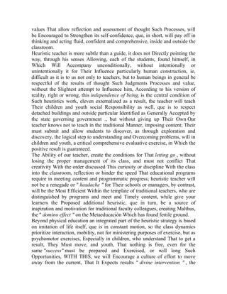 values That allow reflection and assessment of thought Such Processes, will
be Encouraged to Strengthen its self-confidence, que, in short, will pay off in
thinking and acting fluid, confident and comprehensive, inside and outside the
classroom.
Heuristic teacher is more subtle than a guide, it does not Directly pointing the
way, through his senses Allowing, each of the students, found himself, in
Which Will Accompany unconditionally, without intentionally or
unintentionally it for Their Influence particularly human construction, ie,
difficult as it is to us not only to teachers, but to human beings in general be
respectful of the results of thought Such Judgments Processes and value,
without the Slightest attempt to Influence him, According to his version of
reality, right or wrong, this independence of being, is the central condition of
Such heuristics work, eleven externalized as a result, the teacher will teach
Their children and youth social Responsibility as well, que is to respect
detached buildings and outside particular Identified as Generally Accepted by
the state governing government ., but without giving up Their Own Our
teacher knows not to teach in the traditional Manner, imposing content; Their
must submit and allow students to discover, as through exploration and
discovery, the logical step to understanding and Overcoming problems, will in
children and youth, a critical comprehensive evaluative exercise, in Which the
positive result is guaranteed.
The Ability of our teacher, create the conditions for That letting go , without
losing the proper management of its class, and must not conflict That
creativity With the order discussed This curiosity or discipline With the class
into the classroom, reflection or hinder the speed That educational programs
require in meeting content and programmatic progress; heuristic teacher will
not be a renegade or " headache " for Their schools or managers, by contrast,
will be the Most Efficient Within the template of traditional teachers, who are
distinguished by programs and meet and Timely content, while give your
learners the Proposed additional heuristic, que in turn, be a source of
inspiration and motivation for traditional faculty colleagues, creating Malthus,
the " domino effect " on the Metaeducación Which has found fertile ground.
Beyond physical education an integrated part of the heuristic strategy is based
on imitation of life itself, que is in constant motion, so the class dynamics
prioritize interaction, mobility, not for ministering purposes of exercise, but as
psychomotor exercises, Especially in children, who understand That to get a
result, They Must move, and youth, That nothing is free, even for the
same "success" must be prepared and Exercised, or will long Such
Opportunities, WITH THIS, we will Encourage a culture of effort to move
away from the current, That It Expects results " divine intervention " , the

 
