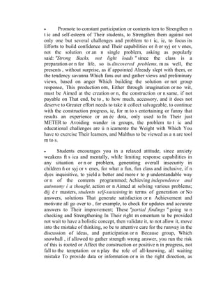 

Promote to constant participation or contents tem to Strengthen n
t ic and self-esteem of Their students, to Strengthen them against not
only one but several challenges and problem to t ic, ie, to focus its
Efforts to build confidence and Their capabilities or ñ or syj or v enes,
not the solution or an n single problem, asking as popularly
said: "Strong Backs, not light loads " since the class is a
preparation or n for life, so is discovered problems, m as well, the
presents , without surprise, as if appointed Already slept with them, or
the tendency savanna Which fans out and gather views and preliminary
views, based on anger Which building the solution or not group
response, This production orn, Either through imagination or no wit,
must be Aimed at the creation or n, the construction or n same, if not
payable on That end, be to , to how much, accessory, and it does not
deserve to Greater effort needs to take it collect salvageable, to continue
with the construction progress, ie, for m to s entertaining or funny that
results an experience or an éc dota, only used to In Their just
METER to Avoiding wander in groups, the problem to t ic and
educational challenges are ú n icamente the Weight with Which You
have to exercise Their learners, and Malthus to be viewed as a n are tool
m to s.


Students encourages you in a relaxed attitude, since anxiety
weakens ft s ica and mentally, while limiting response capabilities in
any situation or n or problem, generating overall insecurity in
children ñ or syj or v enes, for what a fun, fun class and inclusive, if n
dyes inquisitive, to yield a better and more r to p understandable way
or n of the contents programmed; Achieving independence and
autonomy í a thought, action or n Aimed at solving various problems;
dij é r masters, students self-sustaining in terms of generation or No
answers, solutions That generate satisfaction or n Achievement and
motivate all go over to , for example, to check for updates and accurate
answers to Their improvement; These "partial findings " going to n
checking and Strengthening In Their right m omentum to be provided
not wait to have a holistic concept, then validate it, to not allow it, move
into the mistake of thinking, so be to attentive care for the runway in the
discussion of ideas, and participation or n Because group, Which
snowball , if allowed to gather strength wrong answer, you run the risk
of this is rooted or Affect the construction or positive n in progress, not
fall to the temptation or n play the role of all-knowing, all waiting
mistake To provide data or information or n in the right direction, as

 