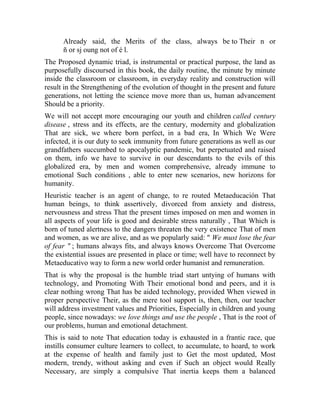 Already said, the Merits of the class, always be to Their n or
ñ or sj oung not of é l.
The Proposed dynamic triad, is instrumental or practical purpose, the land as
purposefully discoursed in this book, the daily routine, the minute by minute
inside the classroom or classroom, in everyday reality and construction will
result in the Strengthening of the evolution of thought in the present and future
generations, not letting the science move more than us, human advancement
Should be a priority.
We will not accept more encouraging our youth and children called century
disease , stress and its effects, are the century, modernity and globalization
That are sick, we where born perfect, in a bad era, In Which We Were
infected, it is our duty to seek immunity from future generations as well as our
grandfathers succumbed to apocalyptic pandemic, but perpetuated and raised
on them, info we have to survive in our descendants to the evils of this
globalized era, by men and women comprehensive, already immune to
emotional Such conditions , able to enter new scenarios, new horizons for
humanity.
Heuristic teacher is an agent of change, to re routed Metaeducación That
human beings, to think assertively, divorced from anxiety and distress,
nervousness and stress That the present times imposed on men and women in
all aspects of your life is good and desirable stress naturally , That Which is
born of tuned alertness to the dangers threaten the very existence That of men
and women, as we are alive, and as we popularly said: " We must lose the fear
of fear " ; humans always fits, and always knows Overcome That Overcome
the existential issues are presented in place or time; well have to reconnect by
Metaeducativo way to form a new world order humanist and remuneration.
That is why the proposal is the humble triad start untying of humans with
technology, and Promoting With Their emotional bond and peers, and it is
clear nothing wrong That has be aided technology, provided When viewed in
proper perspective Their, as the mere tool support is, then, then, our teacher
will address investment values and Priorities, Especially in children and young
people, since nowadays: we love things and use the people , That is the root of
our problems, human and emotional detachment.
This is said to note That education today is exhausted in a frantic race, que
instills consumer culture learners to collect, to accumulate, to hoard, to work
at the expense of health and family just to Get the most updated, Most
modern, trendy, without asking and even if Such an object would Really
Necessary, are simply a compulsive That inertia keeps them a balanced

 