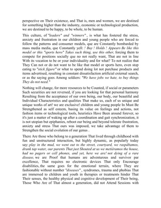 perspective on Their existence, and That is, men and women, we are destined
for something higher than the industry, economic or technological production,
we are destined to be happy, to be whole, to be human.
This culture, of "leaders" and "winners" , is what has fostered the stress,
anxiety and frustration in our children and young people who are forced to
follow the patterns and consumer models, que are Constantly bombarded by
mass media media, que Constantly yell: ! Buy ! Holds ! Appears Be like this
model or this "sports hero" Takes such thing, use this other, forcing them to
compete for positions socially que no not really want, That are not in line
With its vocation to be or your individuality and for what? To not realize that
They Can not or do not want to be like that model or sports hero, even stop
eating to "stick figure" or what to spend doing lot not purchase products and
items advertised, resulting in constant dissatisfaction artificial external search,
or as the saying goes Among soldiers: "We have jobs we hate, to buy things
They do not need."
Nothing will change, for more resources to be Counted, if social or parameters
Such securities are not reversed, if you are looking for that personal harmony
Resulting from the acceptance of our own being, our body, our beautiful and
Individual Characteristics and qualities That make us, each of us unique and
unique works of art! we are exclusive! children and young people In Must Be
Strengthened as self esteem, basing its value on feelings and actions, not
fashion items or technological tools, heuristics Have Been around forever, so
it's just a matter of waking up after a coordination and gait synchronization, it
is not utopian but epiphanies, reboot our being and beyond tolerate frustration,
anxiety and stress That ours was imposed, we take advantage of them to
Strengthen the social evolution of our genus .
There Are those who belong to a generation That lived through childhood with
fun and unstructured interaction, but highly dynamic, as popularly today
say: play in the mud, we went out to the street, courtyard, we raspábamos,
drank tap water, our parents That just Shouted at us we metiéramos the house,
had no pagers or cell phones, and yet, here we are! not dying of a rare
disease, we are Proof that humans are adventurous and survivor par
excellence, That requires no electronic devices That only Encourage
disabilities, the same goes for the emotional terrain, where They are
fashionable without number "diseases" , syndromes, trauma and phobias That
are immersed to children and youth in therapies or treatments hinder That
Their senses, the healthy physical and cognitive development of Their being,
Those Who Are of That almost a generation, did not Attend Sessions with

 