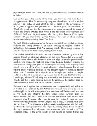 psychologists never need them, we had only one chanclazo cinturonazo mom
or father.
Our teacher ignore the anxiety of the times, you know, as Who should get to
an appointment, That for ministering purposes of tardiness, it makes no late
arrivals That early, so your effort is not in behalf of the advantaged or
to carry the stragglers, but payment of a uniform group advancement, in
Which the conditions for the restoration process are generated, in terms of
values and criteria Desired That result in the new social consciousness, que
Achieved Such work is joint rescue, relief the system, Because if we equate
learners cell, you must work together, Urging That They are static, creating
movement and regenerating tissue That form.
Through This interaction and group dynamics, private foster confidence in our
children and young people to be adults seeking in religion, science or
technology, the answers That Are Already inside, like a puppy chasing its
tail, the understand is the horizon, feeling the universe .
Our teacher has affinity With the epic hero Odysseus , and not by what at first
reading Could be attractive character of the great Homer, but was actually
porque a man who is mistaken over what was right, but under pressure wise
resolve, who learned to Such lot from errors, keeping together, warning his
crew without losing your goal, all suffering and difficulty That Odyssey Were
actually the best allies of the heuristic character, who sharpened his wit and
refined Their cognitive abilities, so the modern heuristic Stimulate teacher
inhis crew of learners, Such capabilities of thought and action, to inspire
children and youth to discover new ports, as it is the feeling That Gives life to
knowledge, without Which only for information and it must be humanized
Which, and this is only possible through the emotions, the feelings then the
above will result as the new social Desired confidence.
This suspicion is against true human nature, que is in good faith and solidarity,
perverted in its inception by the Authorities mistrust, then spread in a social
end complicity, in which one pretends to monitors and Protects and others do
as we meet and observe the law, social issues Arising from the
Metaeducación, be under oath, with essential documents must be the same
company who denounce false protests must be punished, since so many
bureaucratic requirements current-Original and a copy, of course, only good
for two things: Prevent access to public services and paperwork to the really
needy and Encourage corruption and impunity Among Those if you can afford
the legal procedural requirement, the corruption, the Impunity of That
complain today, is the direct result of our failure as human beings and

 