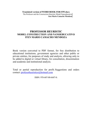 Translated version of WORD BOOK FOR FPF.docx
The Professor and the Construction Heuristic Model Nanoeducativo
Iten Mario Camacho Mendoza

PROFESSOR HEURISTIC
MODEL CONSTRUCTION AND NANOEDUCATIVO
ITEN MARIO CAMACHO MENDOZA

Book version converted to PDF format, for free distribution to
educational institutions, government agencies and other public or
private entities, for purposes of study and analysis, allowing only to
be added to digital or virtual library, for consultation, dissemination
and academic and institutional analysis.
Total or partial reproduction for profit. Suggestions and orders
contact: profesorheuristico@hotmail.com
ISBN: 978-607-00-6687-0.

 